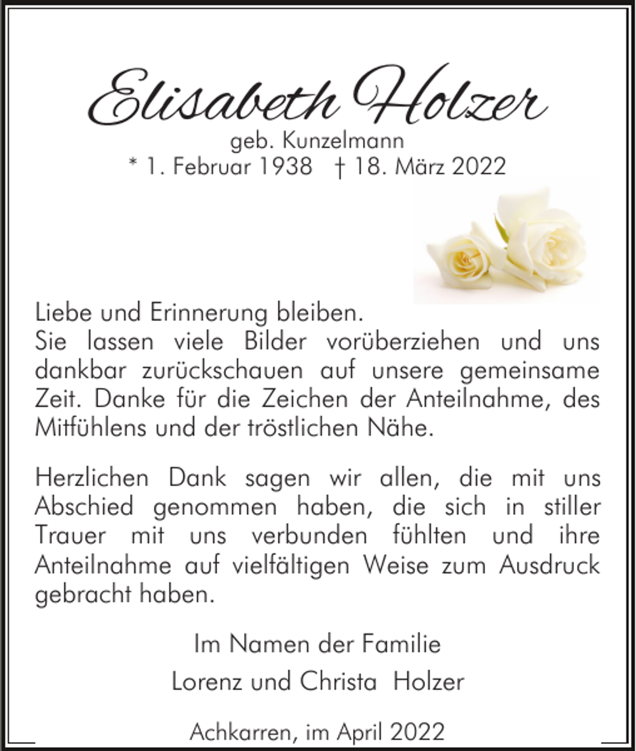 <p>Elisabeth Holzer<br />geb. Kunzelmann<br />* 1. Februar 1938 † 18. März 2022</p><p>Liebe und Erinnerung bleiben.<br />Sie lassen viele Bilder vorüberziehen und uns<br />dankbar zurückschauen auf unsere gemeinsame<br />Zeit. Danke für die Zeichen der Anteilnahme, des<br />Mitfühlens und der tröstlichen Nähe.<br />Herzlichen Dank sagen wir allen, die mit uns<br />Abschied genommen haben, die sich in stiller<br />Trauer mit uns verbunden fühlten und ihre<br />Anteilnahme auf vielfältigen Weise zum Ausdruck<br />gebracht haben.<br />Im Namen der Familie<br />Lorenz und Christa Holzer<br />Achkarren, im April 2022</p>