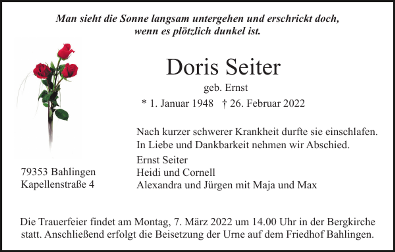 <p>Man sieht die Sonne langsam untergehen und erschrickt doch,<br />wenn es plötzlich dunkel ist.</p><p>Doris Seiter<br />geb. Ernst<br />* 1. Januar 1948 † 26. Februar 2022</p><p>79353 Bahlingen<br />Kapellenstraße 4</p><p>Nach kurzer schwerer Krankheit durfte sie einschlafen.<br />In Liebe und Dankbarkeit nehmen wir Abschied.<br />Ernst Seiter<br />Heidi und Cornell<br />Alexandra und Jürgen mit Maja und Max</p><p>Die Trauerfeier findet am Montag, 7. März 2022 um 14.00 Uhr in der Bergkirche<br />statt. Anschließend erfolgt die Beisetzung der Urne auf dem Friedhof Bahlingen.</p>