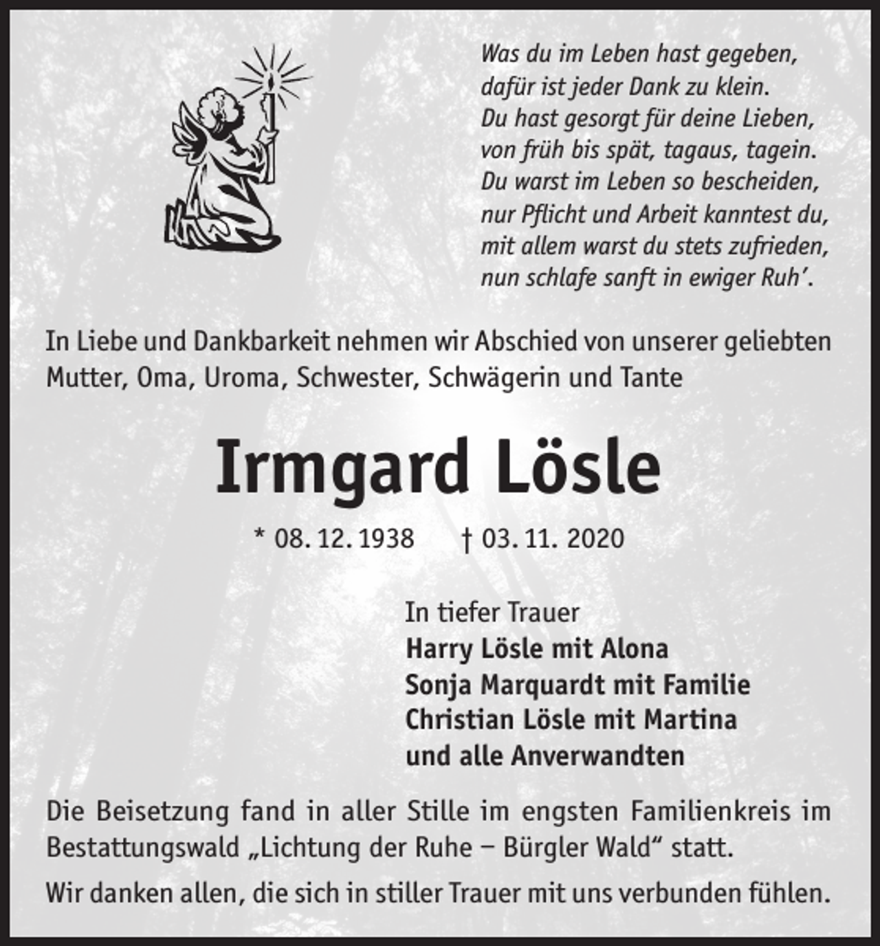 <p>Was du im Leben hast gegeben,<br />dafür ist jeder Dank zu klein.<br />Du hast gesorgt für deine Lieben,<br />von früh bis spät, tagaus, tagein.<br />Du warst im Leben so bescheiden,<br />nur Pflicht und Arbeit kanntest du,<br />mit allem warst du stets zufrieden,<br />nun schlafe sanft in ewiger Ruh’.</p><p>In Liebe und Dankbarkeit nehmen wir Abschied von unserer geliebten<br />Mutter, Oma, Uroma, Schwester, Schwägerin und Tante</p><p>Irmgard Lösle<br />* 08. 12. 1938</p><p>† 03. 11. 2020</p><p>In tiefer Trauer<br />Harry Lösle mit Alona<br />Sonja Marquardt mit Familie<br />Christian Lösle mit Martina<br />und alle Anverwandten<br />Die Beisetzung fand in aller Stille im engsten Familienkreis im<br />Bestattungswald „Lichtung der Ruhe – Bürgler Wald“ statt.<br />Wir danken allen, die sich in stiller Trauer mit uns verbunden fühlen.</p>