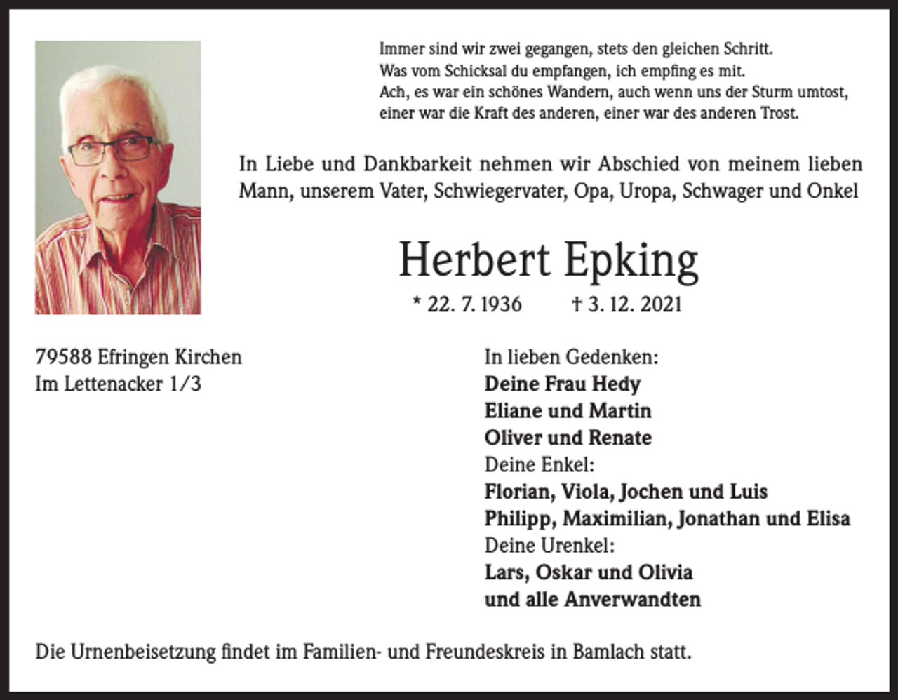 <p>Immer sind wir zwei gegangen, stets den gleichen Schritt.<br />Was vom Schicksal du empfangen, ich empfing es mit.<br />Ach, es war ein schönes Wandern, auch wenn uns der Sturm umtost,<br />einer war die Kraft des anderen, einer war des anderen Trost.</p><p>In Liebe und Dankbarkeit nehmen wir Abschied von meinem lieben<br />Mann, unserem Vater, Schwiegervater, Opa, Uropa, Schwager und Onkel</p><p>Herbert Epking<br />* 22. 7. 1936</p><p>† 3. 12. 2021</p><p>79588 Efringen Kirchen<br />In lieben Gedenken:<br />Im Lettenacker 1/3 Deine Frau Hedy<br />Eliane und Martin<br />Oliver und Renate<br />Deine Enkel:<br />Florian, Viola, Jochen und Luis<br />Philipp, Maximilian, Jonathan und Elisa<br />Deine Urenkel:<br />Lars, Oskar und Olivia<br />und alle Anverwandten<br />Die Urnenbeisetzung findet im Familien- und Freundeskreis in Bamlach statt.</p>