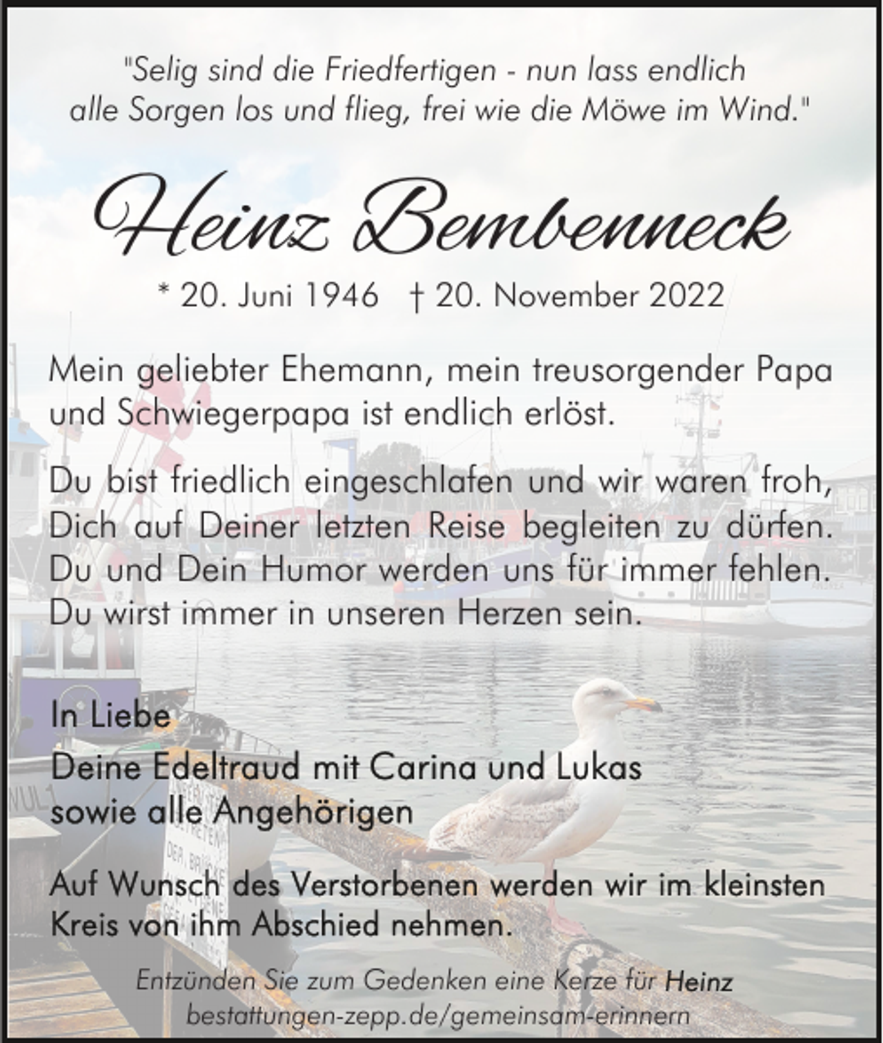 <p>"Selig sind die Friedfertigen - nun lass endlich<br />alle Sorgen los und flieg, frei wie die Möwe im Wind."</p><p>Heinz Bembenneck<br />* 20. Juni 1946 † 20. November 2022</p><p>Mein geliebter Ehemann, mein treusorgender Papa<br />und Schwiegerpapa ist endlich erlöst.<br />Du bist friedlich eingeschlafen und wir waren froh,<br />Dich auf Deiner letzten Reise begleiten zu dürfen.<br />Du und Dein Humor werden uns für immer fehlen.<br />Du wirst immer in unseren Herzen sein.</p><p>Entzünden Sie zum Gedenken eine Kerze für<br />bestattungen-zepp.de/gemeinsam-erinnern</p>