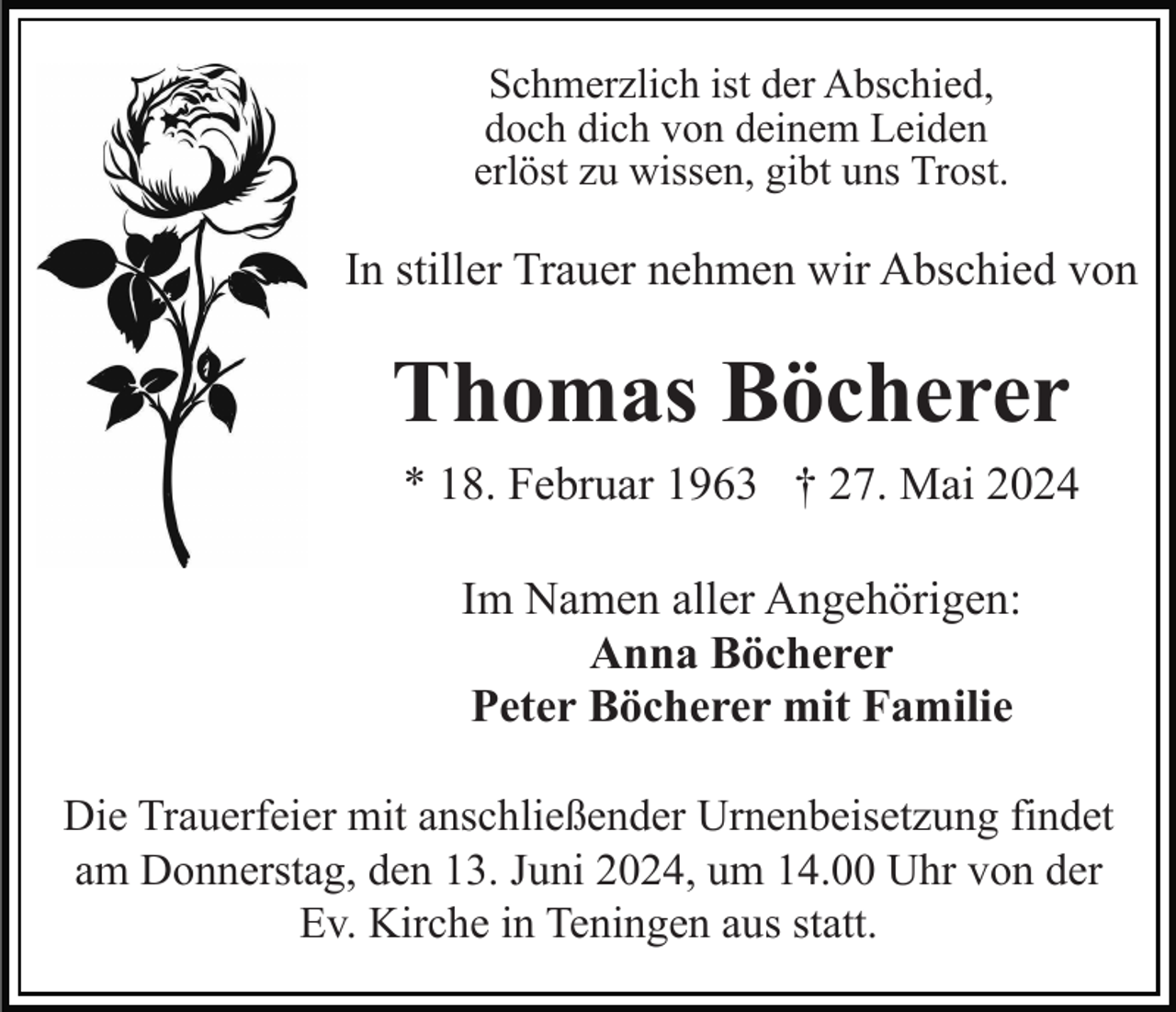 <p>Schmerzlich ist der Abschied,<br />doch dich von deinem Leiden<br />erlöst zu wissen, gibt uns Trost.</p><p>In stiller Trauer nehmen wir Abschied von</p><p>Thomas Böcherer<br />* 18. Februar 1963 † 27. Mai 2024<br />Im Namen aller Angehörigen:<br />Anna Böcherer<br />Peter Böcherer mit Familie<br />Die Trauerfeier mit anschließender Urnenbeisetzung findet<br />am Donnerstag, den 13. Juni 2024, um 14.00 Uhr von der<br />Ev. Kirche in Teningen aus statt.</p>