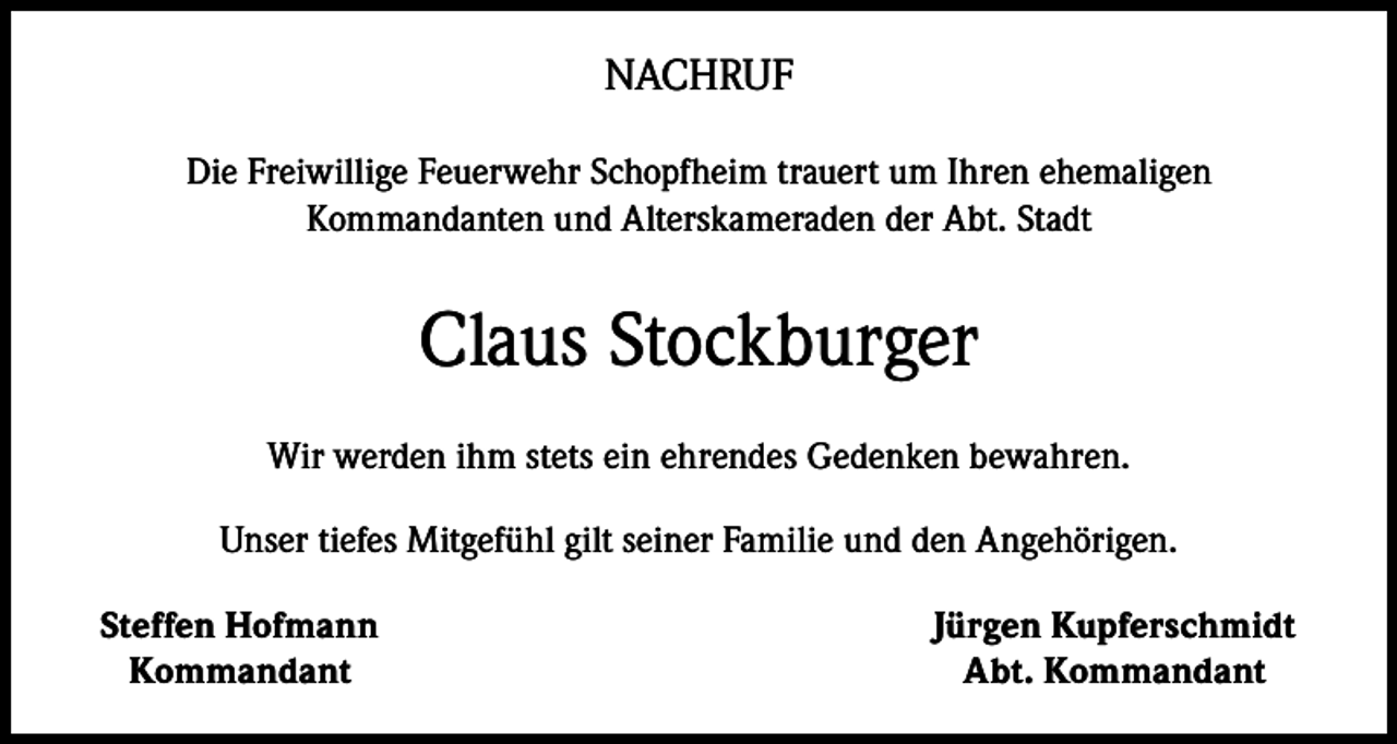 <p>NACHRUF<br />Die Freiwillige Feuerwehr Schopfheim trauert um Ihren ehemaligen<br />Kommandanten und Alterskameraden der Abt. Stadt</p><p>Claus Stockburger<br />Wir werden ihm stets ein ehrendes Gedenken bewahren.<br />Unser tiefes Mitgefühl gilt seiner Familie und den Angehörigen.<br />Steffen Hofmann<br />Kommandant</p><p>Jürgen Kupferschmidt<br />Abt. Kommandant</p>