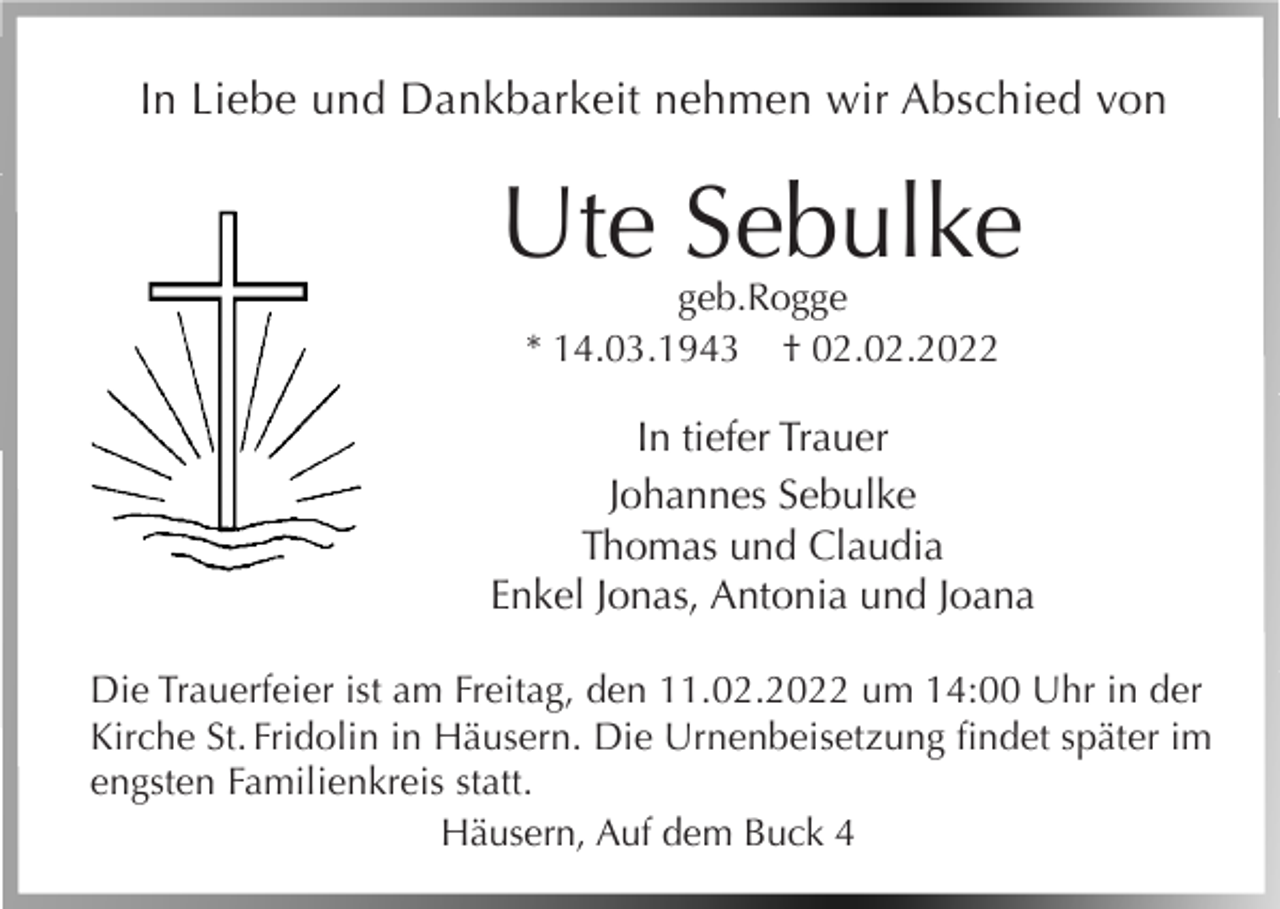 <p>In Liebe und Dankbarkeit nehmen wir Abschied von</p><p>Ute Sebulke<br />geb.Rogge<br />* 14.03.1943 † 02.02.2022</p><p>In tiefer Trauer<br />Johannes Sebulke<br />Thomas und Claudia<br />Enkel Jonas, Antonia und Joana<br />Die Trauerfeier ist am Freitag, den 11.02.2022 um 14:00 Uhr in der<br />Kirche St. Fridolin in Häusern. Die Urnenbeisetzung findet später im<br />engsten Familienkreis statt.<br />Häusern, Auf dem Buck 4</p>