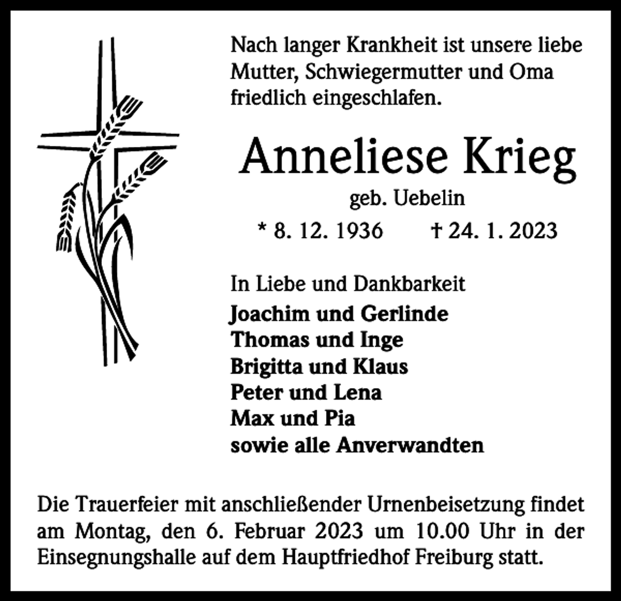 <p>Nach langer Krankheit ist unsere liebe<br />Mutter, Schwiegermutter und Oma<br />friedlich eingeschlafen.</p><p>Anneliese Krieg<br />geb. Uebelin<br />* 8. 12. 1936 † 24. 1. 2023</p><p>In Liebe und Dankbarkeit<br />Joachim und Gerlinde<br />Thomas und Inge<br />Brigitta und Klaus<br />Peter und Lena<br />Max und Pia<br />sowie alle Anverwandten<br />Die Trauerfeier mit anschließender Urnenbeisetzung ­findet<br />am Montag, den 6. Februar 2023 um 10.00 Uhr in der<br />­Einsegnungshalle auf dem Hauptfriedhof Freiburg statt.</p>