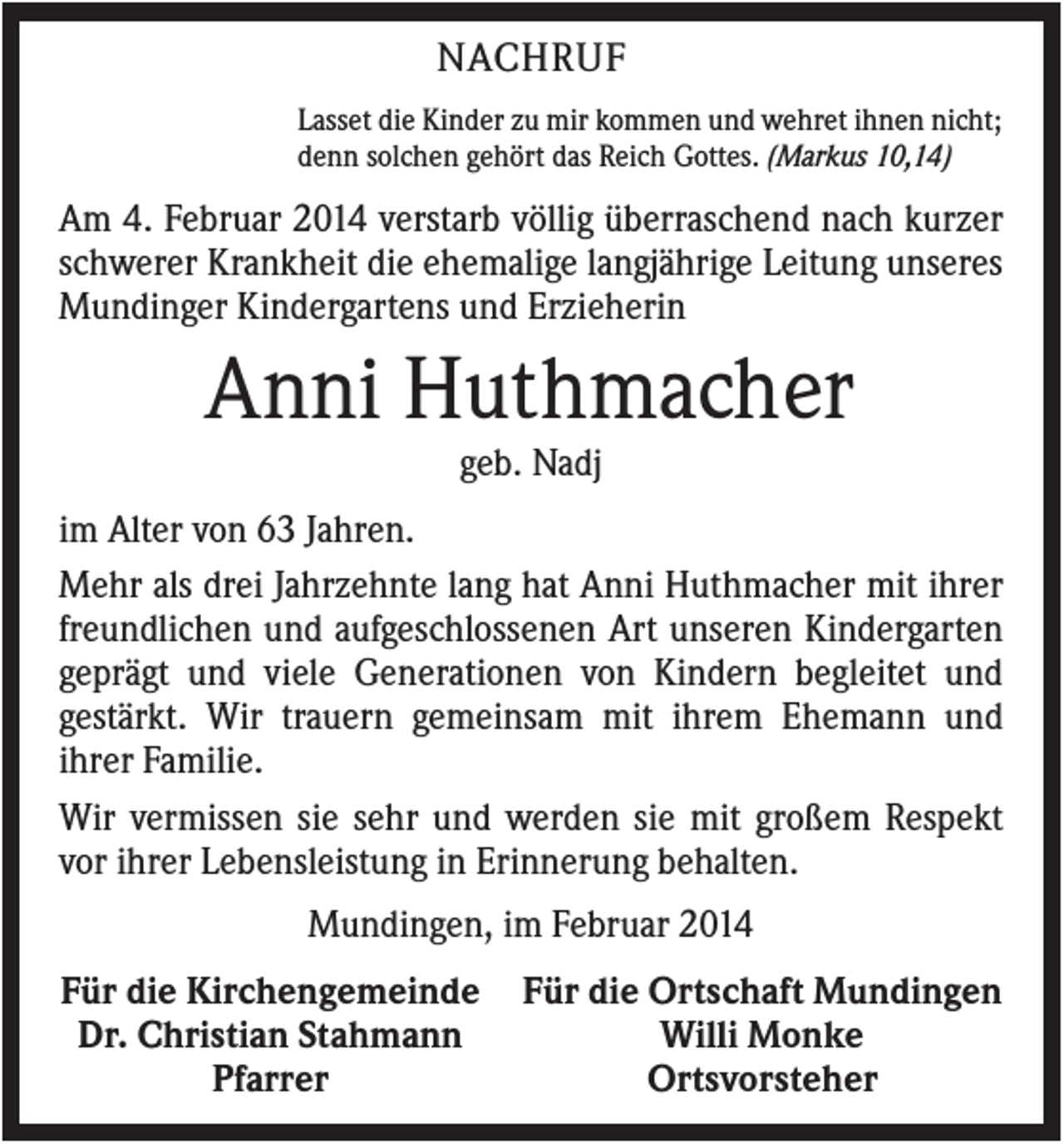 <p>NACHRUF<br />Lasset die Kinder zu mir kommen und wehret ihnen nicht;<br />denn solchen gehört das Reich Gottes. (Markus 10,14)</p><p>Am 4. Februar 2014 verstarb völlig überraschend nach kurzer<br />schwerer Krankheit die ehemalige langjährige Leitung unseres<br />Mundinger Kindergartens und Erzieherin</p><p>Anni Huthmacher<br />geb. Nadj<br />im Alter von 63 Jahren.<br />Mehr als drei Jahrzehnte lang hat Anni Huthmacher mit ihrer<br />freundlichen und aufgeschlossenen Art unseren Kindergarten<br />geprägt und viele Generationen von Kindern begleitet und<br />gestärkt. Wir trauern gemeinsam mit ihrem Ehemann und<br />ihrer Familie.<br />Wir vermissen sie sehr und werden sie mit großem Respekt<br />vor ihrer Lebensleistung in Erinnerung behalten.<br />Mundingen, im Februar 2014<br />Für die Kirchengemeinde<br />Dr. Christian Stahmann<br />Pfarrer</p><p>Für die Ortschaft Mundingen<br />Willi Monke<br />Ortsvorsteher</p>