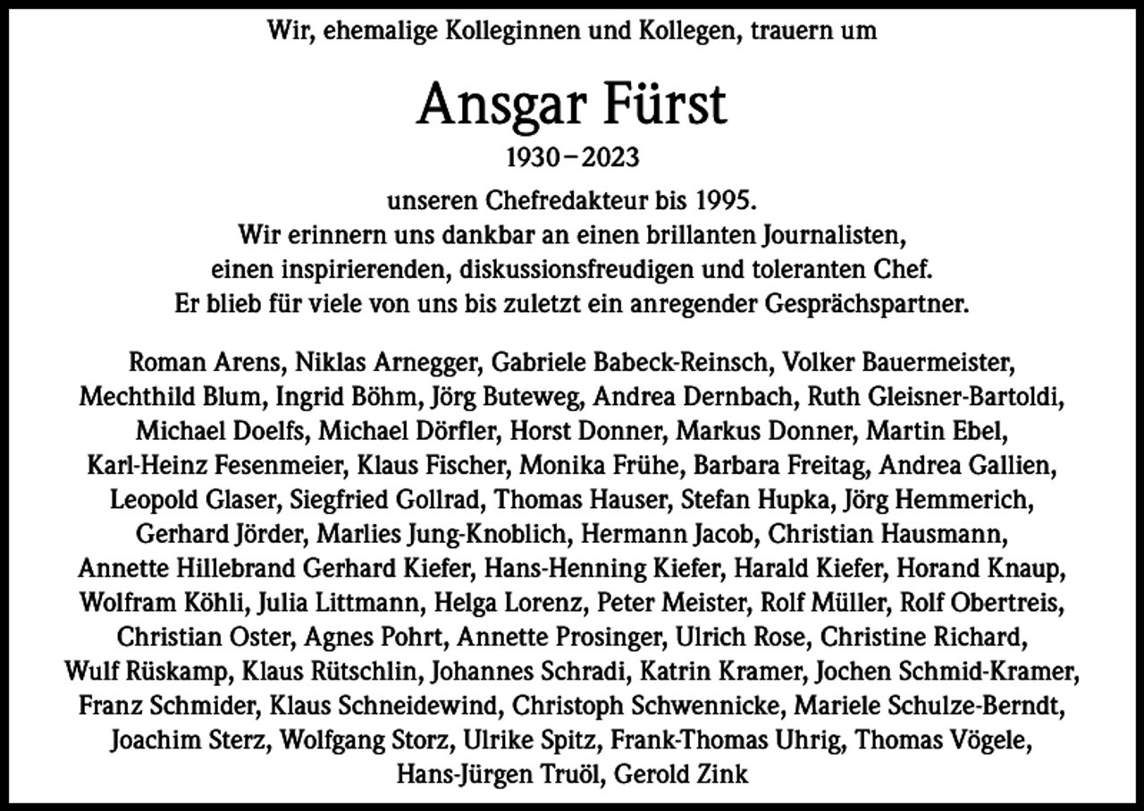<p>Wir, ehemalige Kolleginnen und Kollegen, trauern um</p><p>Ansgar Fürst<br />1930 – 2023<br />unseren Chefredakteur bis 1995.<br />Wir erinnern uns dankbar an einen brillanten Journalisten,<br />einen inspirierenden, diskussionsfreudigen und toleranten Chef.<br />Er blieb für viele von uns bis zuletzt ein anregender Gesprächspartner.<br />Roman Arens, Niklas Arnegger, Gabriele Babeck-Reinsch, Volker Bauermeister,<br />Mechthild Blum, Ingrid Böhm, Jörg Buteweg, Andrea Dernbach, Ruth Gleisner-Bartoldi,<br />Michael Doelfs, Michael Dörfler, Horst Donner, Markus Donner, Martin Ebel,<br />Karl-Heinz Fesenmeier, Klaus Fischer, Monika Frühe, Barbara Freitag, Andrea Gallien,<br />Leopold Glaser, Siegfried Gollrad, Thomas Hauser, Stefan Hupka, Jörg Hemmerich,<br />Gerhard Jörder, Marlies Jung-Knoblich, Hermann Jacob, Christian Hausmann,<br />Annette Hillebrand Gerhard Kiefer, Hans-Henning Kiefer, Harald Kiefer, Horand Knaup,<br />Wolfram Köhli, Julia Littmann, Helga Lorenz, Peter Meister, Rolf Müller, Rolf Obertreis,<br />Christian Oster, Agnes Pohrt, Annette Prosinger, Ulrich Rose, Christine Richard,<br />Wulf Rüskamp, Klaus Rütschlin, Johannes Schradi, Katrin Kramer, Jochen Schmid-Kramer,<br />Franz Schmider, Klaus Schneidewind, Christoph Schwennicke, Mariele Schulze-Berndt,<br />Joachim Sterz, Wolfgang Storz, Ulrike Spitz, Frank-Thomas Uhrig, Thomas Vögele,<br />Hans-Jürgen Truöl, Gerold Zink</p>