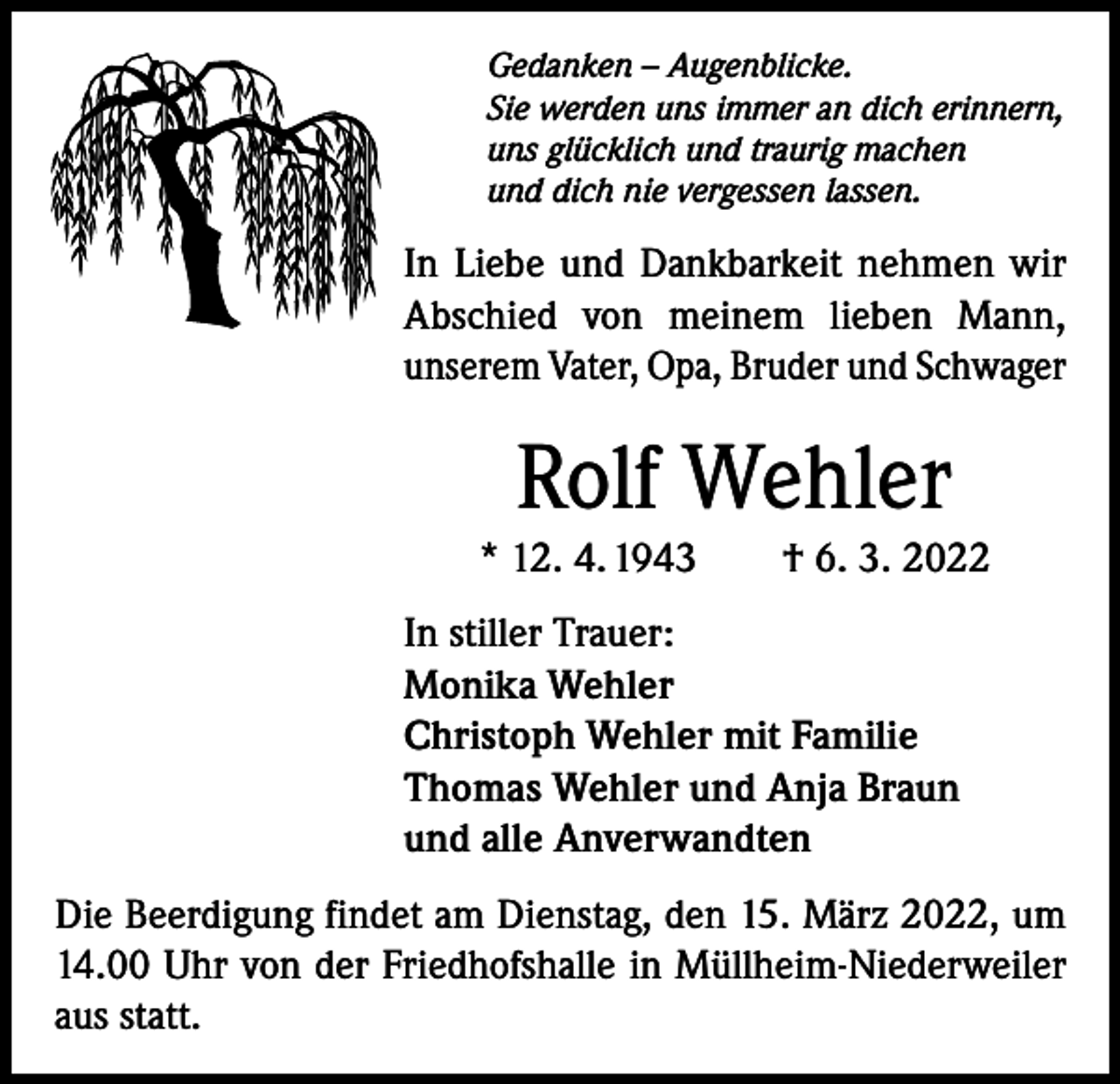 <p>Gedanken – Augenblicke.<br />Sie werden uns immer an dich erinnern,<br />uns glücklich und traurig machen<br />und dich nie vergessen lassen.</p><p>In Liebe und Dankbarkeit nehmen wir<br />Abschied von meinem lieben Mann,<br />unserem Vater, Opa, Bruder und Schwager</p><p>Rolf Wehler<br />* 12. 4. 1943 † 6. 3. 2022<br />In stiller Trauer:<br />Monika Wehler<br />Christoph Wehler mit Familie<br />Thomas Wehler und Anja Braun<br />und alle Anverwandten<br />Die Beerdigung findet am Dienstag, den 15. März 2022, um<br />14.00 Uhr von der Friedhofshalle in Müllheim-Niederweiler<br />aus statt.</p>