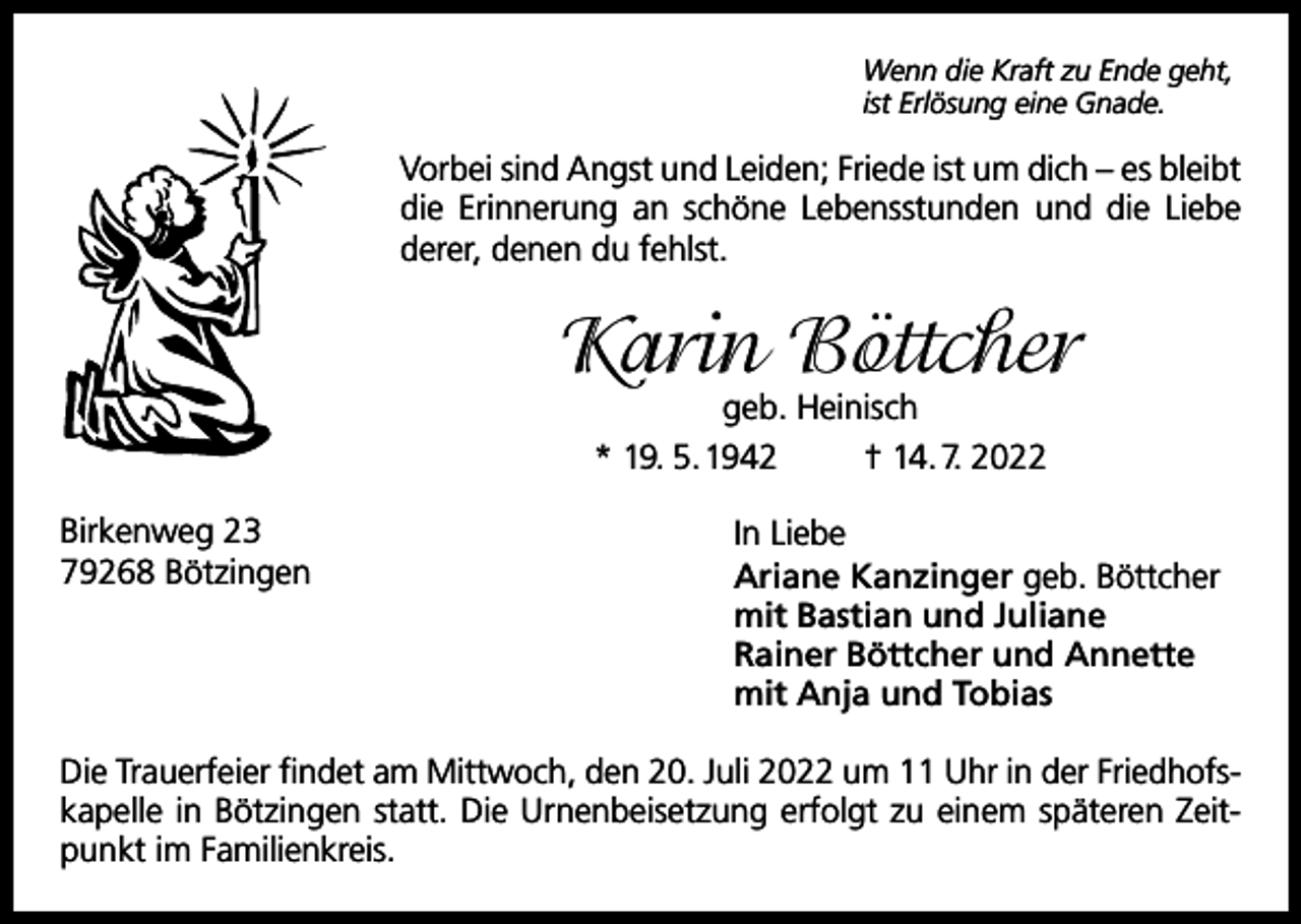 <p>Wenn die Kraft zu Ende geht,<br />ist Erlösung eine Gnade.</p><p>Vorbei sind Angst und Leiden; Friede ist um dich – es bleibt<br />die Erinnerung an schöne Lebensstunden und die Liebe<br />­derer, denen du fehlst.</p><p>Karin Böttcher<br />geb. Heinisch<br />* 19. 5. 1942<br />† 14. 7. 2022</p><p>Birkenweg 23<br />79268 Bötzingen</p><p>In Liebe<br />Ariane Kanzinger geb. Böttcher<br />mit Bastian und Juliane<br />Rainer Böttcher und Annette<br />mit Anja und Tobias</p><p>Die Trauerfeier findet am Mittwoch, den 20. Juli 2022 um 11 Uhr in der Friedhofskapelle in Bötzingen statt. Die Urnenbeisetzung erfolgt zu einem späteren Zeitpunkt im Familienkreis.</p>