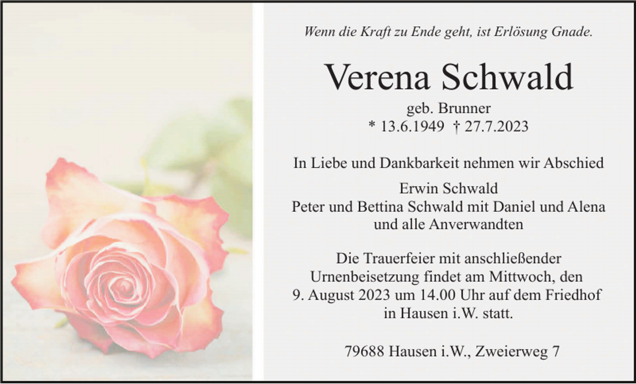 <p>Wenn die Kraft zu Ende geht, ist Erlösung Gnade.</p><p>Verena Schwald<br />geb. Brunner<br />* 13.6.1949 † 27.7.2023<br />In Liebe und Dankbarkeit nehmen wir Abschied<br />Erwin Schwald<br />Peter und Bettina Schwald mit Daniel und Alena<br />und alle Anverwandten<br />Die Trauerfeier mit anschließender<br />Urnenbeisetzung findet am Mittwoch, den<br />9. August 2023 um 14.00 Uhr auf dem Friedhof<br />in Hausen i.W. statt.<br />79688 Hausen i.W., Zweierweg 7</p>