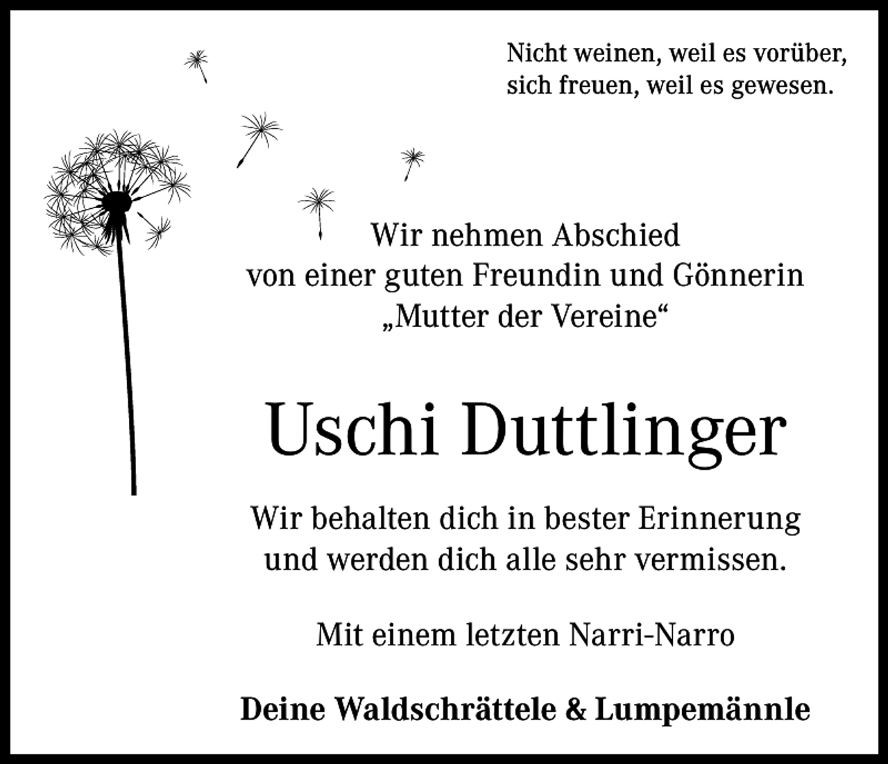 <p>Nicht weinen, weil es vorüber,<br />sich freuen, weil es gewesen.</p><p>Wir nehmen Abschied<br />von einer guten Freundin und Gönnerin<br />„Mutter der Vereine“</p><p>Uschi Duttlinger<br />Wir behalten dich in bester Erinnerung<br />und werden dich alle sehr vermissen.<br />Mit einem letzten Narri-Narro<br />Deine Waldschrättele &amp; Lumpemännle</p>