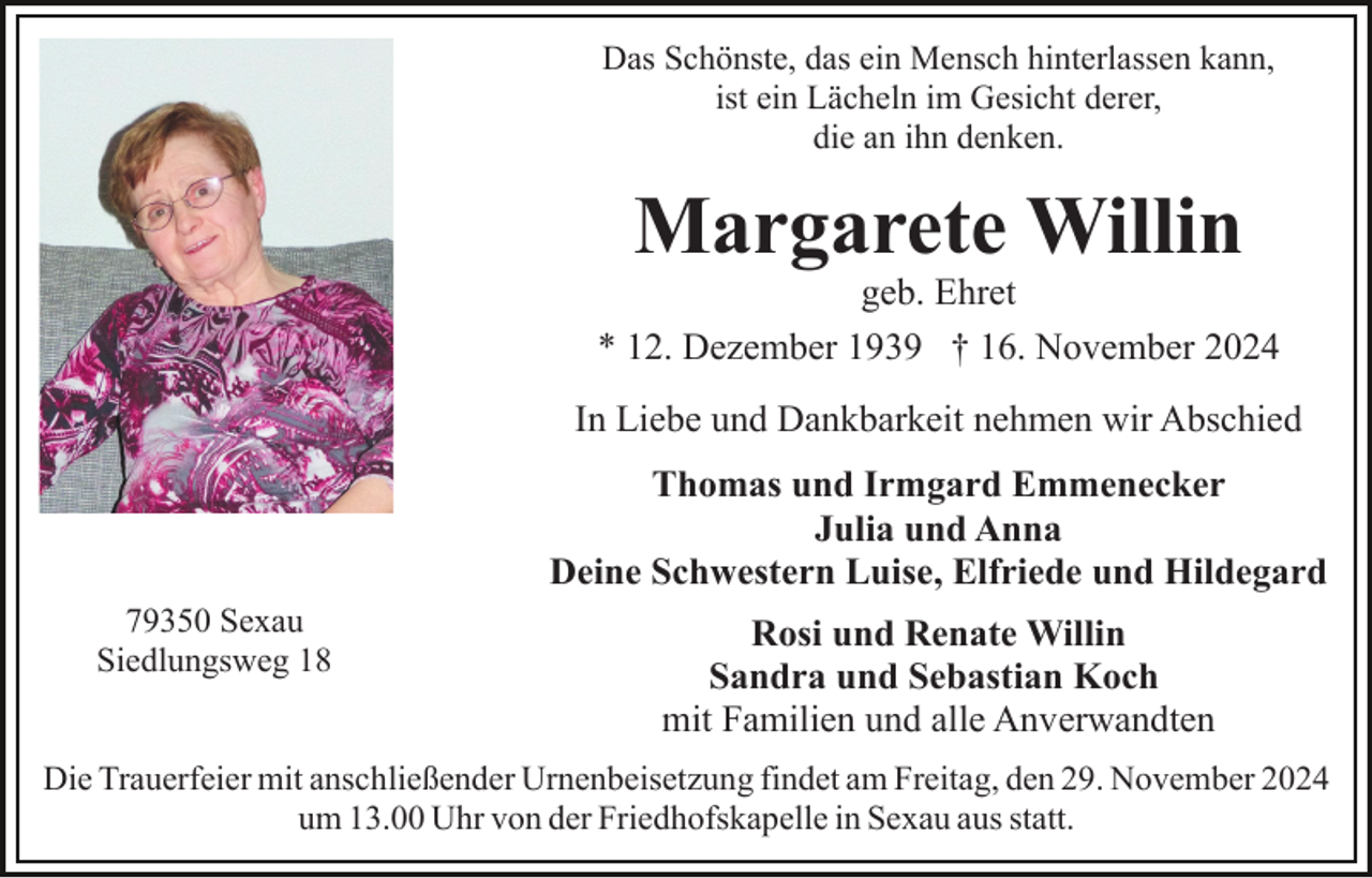 <p>Das Schönste, das ein Mensch hinterlassen kann,<br />ist ein Lächeln im Gesicht derer,<br />die an ihn denken.</p><p>Margarete Willin<br />geb. Ehret<br />* 12. Dezember 1939 † 16. November 2024<br />In Liebe und Dankbarkeit nehmen wir Abschied<br />Thomas und Irmgard Emmenecker<br />Julia und Anna<br />Deine Schwestern Luise, Elfriede und Hildegard<br />79350 Sexau<br />Siedlungsweg 18</p><p>Rosi und Renate Willin<br />Sandra und Sebastian Koch<br />mit Familien und alle Anverwandten</p><p>Die Trauerfeier mit anschließender Urnenbeisetzung findet am Freitag, den 29. November 2024<br />um 13.00 Uhr von der Friedhofskapelle in Sexau aus statt.</p>