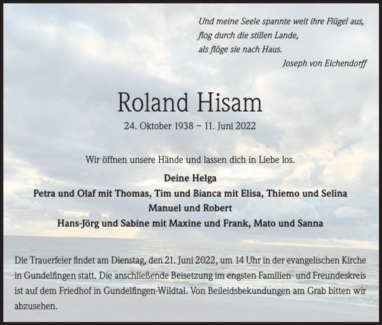 <p>Und meine Seele spannte weit ihre Flügel aus,<br />flog durch die stillen Lande,<br />als flöge sie nach Haus.</p><p>Joseph von Eichendorff</p><p>Roland Hisam<br />24. Oktober 1938 – 11. Juni 2022<br />Wir öffnen unsere Hände und lassen dich in Liebe los.<br />Deine Helga<br />Petra und Olaf mit Thomas, Tim und Bianca mit Elisa, Thiemo und Selina<br />Manuel und Robert<br />Hans-Jörg und Sabine mit Maxine und Frank, Mato und Sanna<br />Die Trauerfeier findet am Dienstag, den 21. Juni 2022, um 14 Uhr in der evangelischen Kirche<br />in Gundelfingen statt. Die anschließende Beisetzung im engsten Familien- und Freundeskreis<br />ist auf dem Friedhof in Gundelfingen-Wildtal. Von Beileidsbekundungen am Grab bitten wir<br />abzusehen.</p>