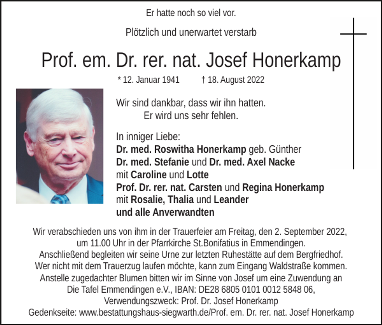 <p>Er hatte noch so viel vor.</p><p>Plötzlich und unerwartet verstarb</p><p>Prof. em. Dr. rer. nat. Josef Honerkamp<br />* 12. Januar 1941</p><p>† 18. August 2022</p><p>Wir sind dankbar, dass wir ihn hatten.<br />Er wird uns sehr fehlen.<br />In inniger Liebe:<br />Dr. med. Roswitha Honerkamp geb. Günther<br />Dr. med. Stefanie und Dr. med. Axel Nacke<br />mit Caroline und Lotte<br />Prof. Dr. rer. nat. Carsten und Regina Honerkamp<br />mit Rosalie, Thalia und Leander<br />und alle Anverwandten<br />Wir verabschieden uns von ihm in der Trauerfeier am Freitag, den 2. September 2022,<br />um 11.00 Uhr in der Pfarrkirche St.Bonifatius in Emmendingen.<br />Anschließend begleiten wir seine Urne zur letzten Ruhestätte auf dem Bergfriedhof.<br />Wer nicht mit dem Trauerzug laufen möchte, kann zum Eingang Waldstraße kommen.<br />Anstelle zugedachter Blumen bitten wir im Sinne von Josef um eine Zuwendung an<br />Die Tafel Emmendingen e.V., IBAN: DE28 6805 0101 0012 5848 06,<br />Verwendungszweck: Prof. Dr. Josef Honerkamp<br />Gedenkseite: www.bestattungshaus-siegwarth.de/Prof. em. Dr. rer. nat. Josef Honerkamp</p>