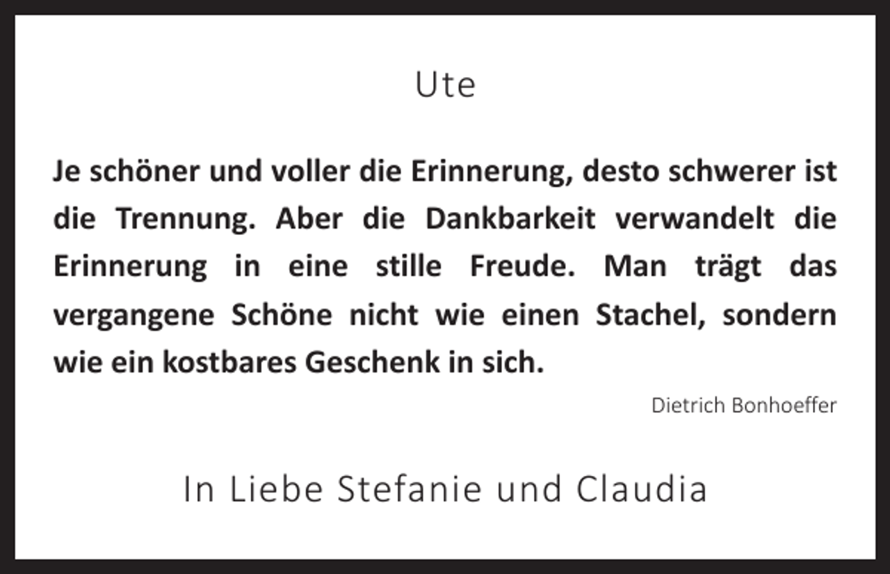 <p>Ute<br />Je schöner und voller die Erinnerung, desto schwerer ist<br />die Trennung. Aber die Dankbarkeit verwandelt die<br />Erinnerung in eine stille Freude. Man trägt das<br />vergangene Schöne nicht wie einen Stachel, sondern<br />wie ein kostbares Geschenk in sich.<br />Dietrich Bonhoeffer</p><p>In Liebe Stefanie und Claudia</p>