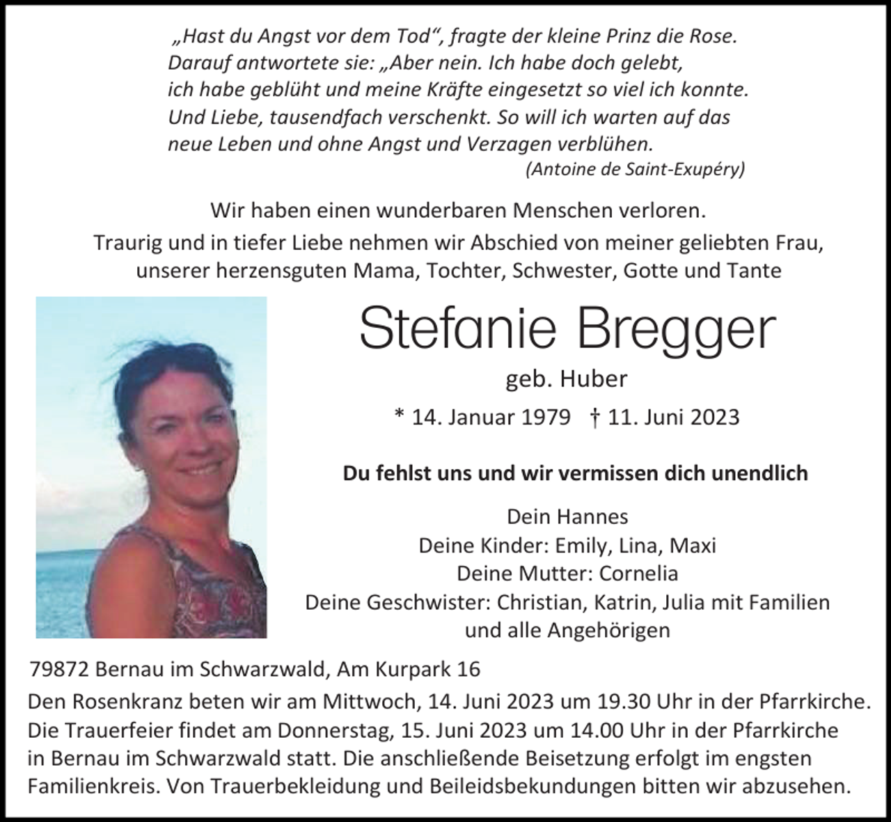<p>„Hast du Angst vor dem Tod“, fragte der kleine Prinz die Rose.<br />Darauf antwortete sie: „Aber nein. Ich habe doch gelebt,<br />ich habe geblüht und meine Kräfte eingesetzt so viel ich konnte.<br />Und Liebe, tausendfach verschenkt. So will ich warten auf das<br />neue Leben und ohne Angst und Verzagen verblühen.<br />(Antoine de Saint-Exupéry)</p><p>Wir haben einen wunderbaren Menschen verloren.<br />Traurig und in tiefer Liebe nehmen wir Abschied von meiner geliebten Frau,<br />unserer herzensguten Mama, Tochter, Schwester, Gotte und Tante</p><p>Stefanie Bregger<br />geb. Huber<br />* 14. Januar 1979 † 11. Juni 2023<br />Du fehlst uns und wir vermissen dich unendlich<br />Dein Hannes<br />Deine Kinder: Emily, Lina, Maxi<br />Deine Mutter: Cornelia<br />Deine Geschwister: Christian, Katrin, Julia mit Familien<br />und alle Angehörigen<br />79872 Bernau im Schwarzwald, Am Kurpark 16<br />Den Rosenkranz beten wir am Mittwoch, 14. Juni 2023 um 19.30 Uhr in der Pfarrkirche.<br />Die Trauerfeier findet am Donnerstag, 15. Juni 2023 um 14.00 Uhr in der Pfarrkirche<br />in Bernau im Schwarzwald statt. Die anschließende Beisetzung erfolgt im engsten<br />Familienkreis. Von Trauerbekleidung und Beileidsbekundungen bitten wir abzusehen.</p>