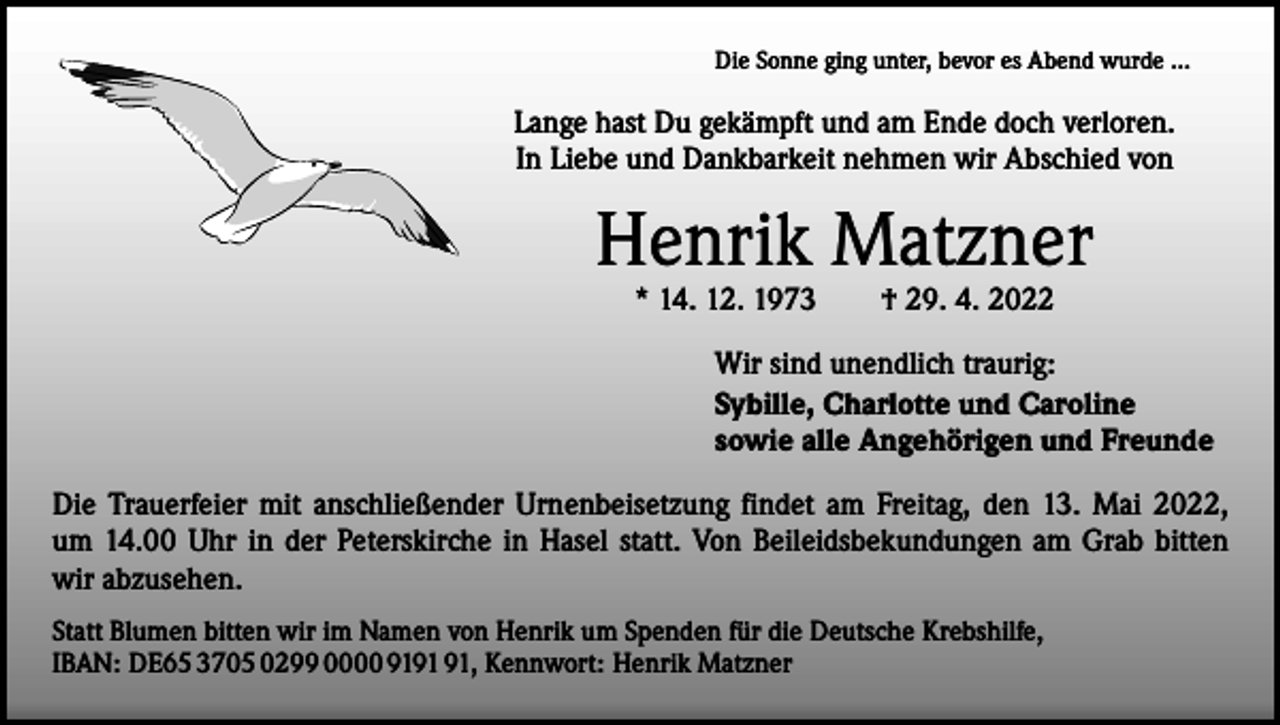 <p>Die Sonne ging unter, bevor es Abend wurde …</p><p>Lange hast Du gekämpft und am Ende doch verloren.<br />In Liebe und Dankbarkeit nehmen wir Abschied von</p><p>Henrik Matzner<br />* 14. 12. 1973 † 29. 4. 2022</p><p>Wir sind unendlich traurig:<br />Sybille, Charlotte und Caroline<br />sowie alle Angehörigen und Freunde<br />Die Trauerfeier mit anschließender Urnenbeisetzung findet am Freitag, den 13. Mai 2022,<br />um 14.00 Uhr in der Peterskirche in Hasel statt. Von Beileidsbekundungen am Grab bitten<br />wir abzusehen.<br />Statt Blumen bitten wir im Namen von Henrik um Spenden für die Deutsche Krebshilfe,<br />IBAN: DE65 3705 0299 0000 91, Kennwort: Henrik Matzner</p>