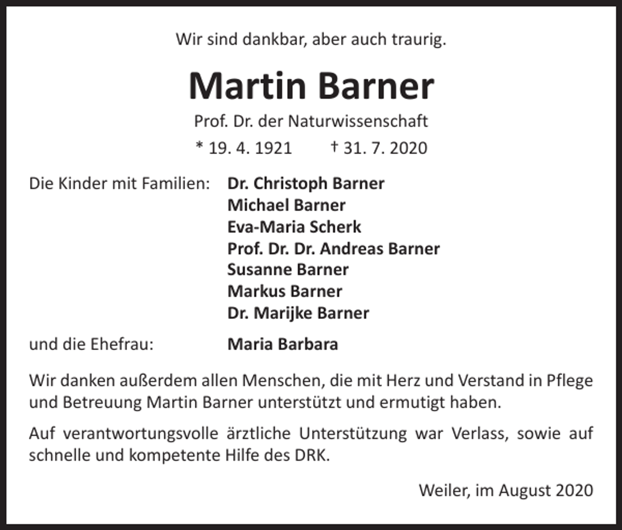 <p>Wir sind dankbar, aber auch traurig.</p><p>Martin Barner<br />Prof. Dr. der Naturwissenschaft<br />* 19. 4. 1921 † 31. 7. 2020</p><p>Die Kinder mit Familien: Dr. Christoph Barner<br />Michael Barner<br />Eva-Maria Scherk<br />Prof. Dr. Dr. Andreas Barner<br />Susanne Barner<br />Markus Barner<br />Dr. Marijke Barner<br />und die Ehefrau:</p><p>Maria Barbara</p><p>Wir danken außerdem allen Menschen, die mit Herz und Verstand in Pflege<br />und Betreuung Martin Barner unterstützt und ermutigt haben.<br />Auf verantwortungsvolle ärztliche Unterstützung war Verlass, sowie auf<br />schnelle und kompetente Hilfe des DRK.</p><p>Weiler, im August 2020</p>