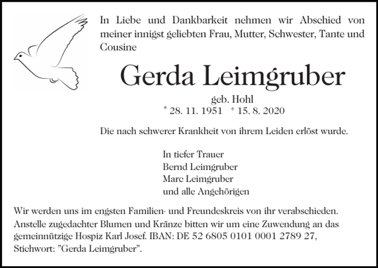 <p>In Liebe und Dankbarkeit nehmen wir Abschied von<br />meiner innigst geliebten Frau, Mutter, Schwester, Tante und<br />Cousine</p><p>Gerda Leimgruber<br />Bild einfügen</p><p>geb. Hohl</p><p>* 28. 11. 1951 † 15. 8. 2020<br />Die nach schwerer Krankheit von ihrem Leiden erlöst wurde.<br />In tiefer Trauer<br />Bernd Leimgruber<br />Marc Leimgruber<br />und alle Angehörigen</p><p>Wir werden uns im engsten Familien- und Freundeskreis von ihr verabschieden.<br />Anstelle zugedachter Blumen und Kränze bitten wir um eine Zuwendung an das<br />gemeinnützige Hospiz Karl Josef. IBAN: DE 52 6805 0101 0001 2789 27,<br />Stichwort: "Gerda Leimgruber".</p>