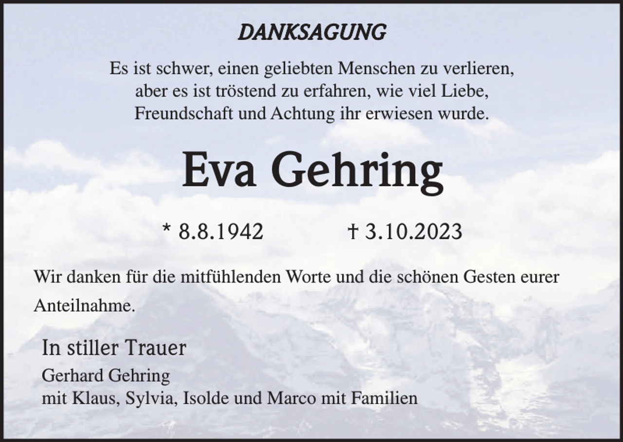 <p>DANKSAGUNG<br />Es ist schwer, einen geliebten Menschen zu verlieren,<br />aber es ist tröstend zu erfahren, wie viel Liebe,<br />Freundschaft und Achtung ihr erwiesen wurde.</p><p>Eva Gehring<br />* 8.8.1942</p><p>† 3.10.2023</p><p>Wir danken für die mitfühlenden Worte und die schönen Gesten eurer<br />Anteilnahme.</p><p>In stiller Trauer<br />Gerhard Gehring<br />mit Klaus, Sylvia, Isolde und Marco mit Familien</p>