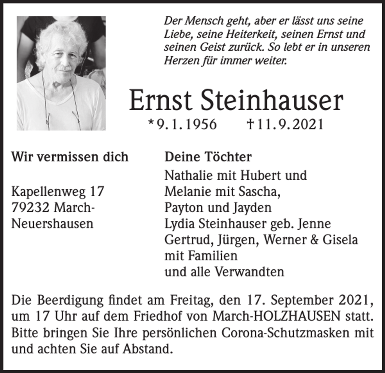 <p>Der Mensch geht, aber er lässt uns seine<br />Liebe, seine Heiterkeit, seinen Ernst und<br />seinen Geist zurück. So lebt er in unseren<br />Herzen für immer weiter.</p><p>Ernst Steinhauser<br />* 9. 1. 1956 † 11. 9. 2021</p><p>Wir vermissen dich<br />Deine Töchter</p><p>Nathalie mit Hubert und<br />Kapellenweg 17<br />Melanie mit Sascha,<br />79232 March-<br />Payton und Jayden<br />Neuershausen<br />Lydia Steinhauser geb. Jenne<br />Gertrud, Jürgen, Werner &amp; Gisela<br />mit Familien<br />und alle Verwandten<br />Die Beerdigung findet am Freitag, den 17. September 2021,<br />um 17 Uhr auf dem Friedhof von March-HOLZHAUSEN statt.<br />Bitte bringen Sie Ihre persönlichen Corona-Schutzmasken mit<br />und achten Sie auf Abstand.</p>