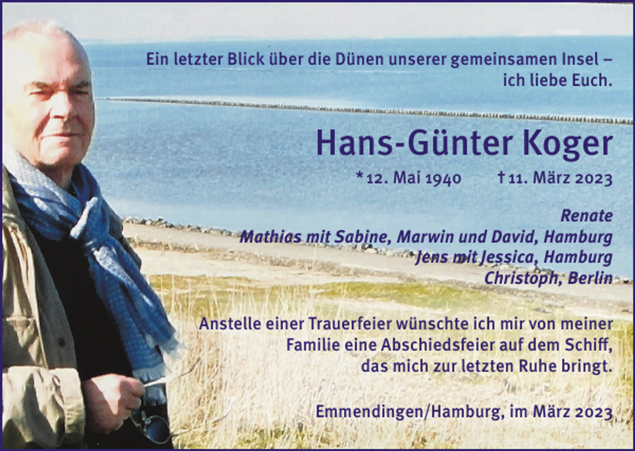 <p>Ein letzter Blick über die Dünen unserer gemeinsamen Insel –<br />ich liebe Euch.</p><p>Hans-Günter Koger<br />* 12. Mai 1940</p><p>† 11. März 2023</p><p>Renate<br />Mathias mit Sabine, Marwin und David, Hamburg<br />Jens mit Jessica, Hamburg<br />Christoph, Berlin<br />Anstelle einer Trauerfeier wünschte ich mir von meiner<br />Familie eine Abschiedsfeier auf dem Schiff,<br />das mich zur letzten Ruhe bringt.<br />Emmendingen/Hamburg, im März 2023</p>