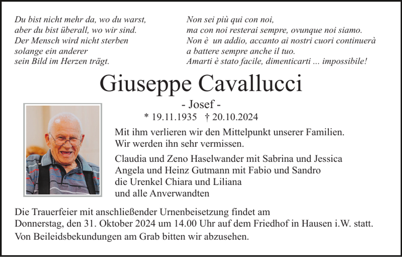 <p>Du bist nicht mehr da, wo du warst,<br />aber du bist überall, wo wir sind.<br />Der Mensch wird nicht sterben<br />solange ein anderer<br />sein Bild im Herzen trägt.</p><p>Non sei più qui con noi,<br />ma con noi resterai sempre, ovunque noi siamo.<br />Non è un addio, accanto ai nostri cuori continuerà<br />a battere sempre anche il tuo.<br />Amarti è stato facile, dimenticarti ... impossibile!</p><p>Giuseppe Cavallucci<br />- Josef * 19.11.1935 † 20.10.2024<br />Mit ihm verlieren wir den Mittelpunkt unserer Familien.<br />Wir werden ihn sehr vermissen.<br />Claudia und Zeno Haselwander mit Sabrina und Jessica<br />Angela und Heinz Gutmann mit Fabio und Sandro<br />die Urenkel Chiara und Liliana<br />und alle Anverwandten<br />Die Trauerfeier mit anschließender Urnenbeisetzung findet am<br />Donnerstag, den 31. Oktober 2024 um 14.00 Uhr auf dem Friedhof in Hausen i.W. statt.<br />Von Beileidsbekundungen am Grab bitten wir abzusehen.</p>