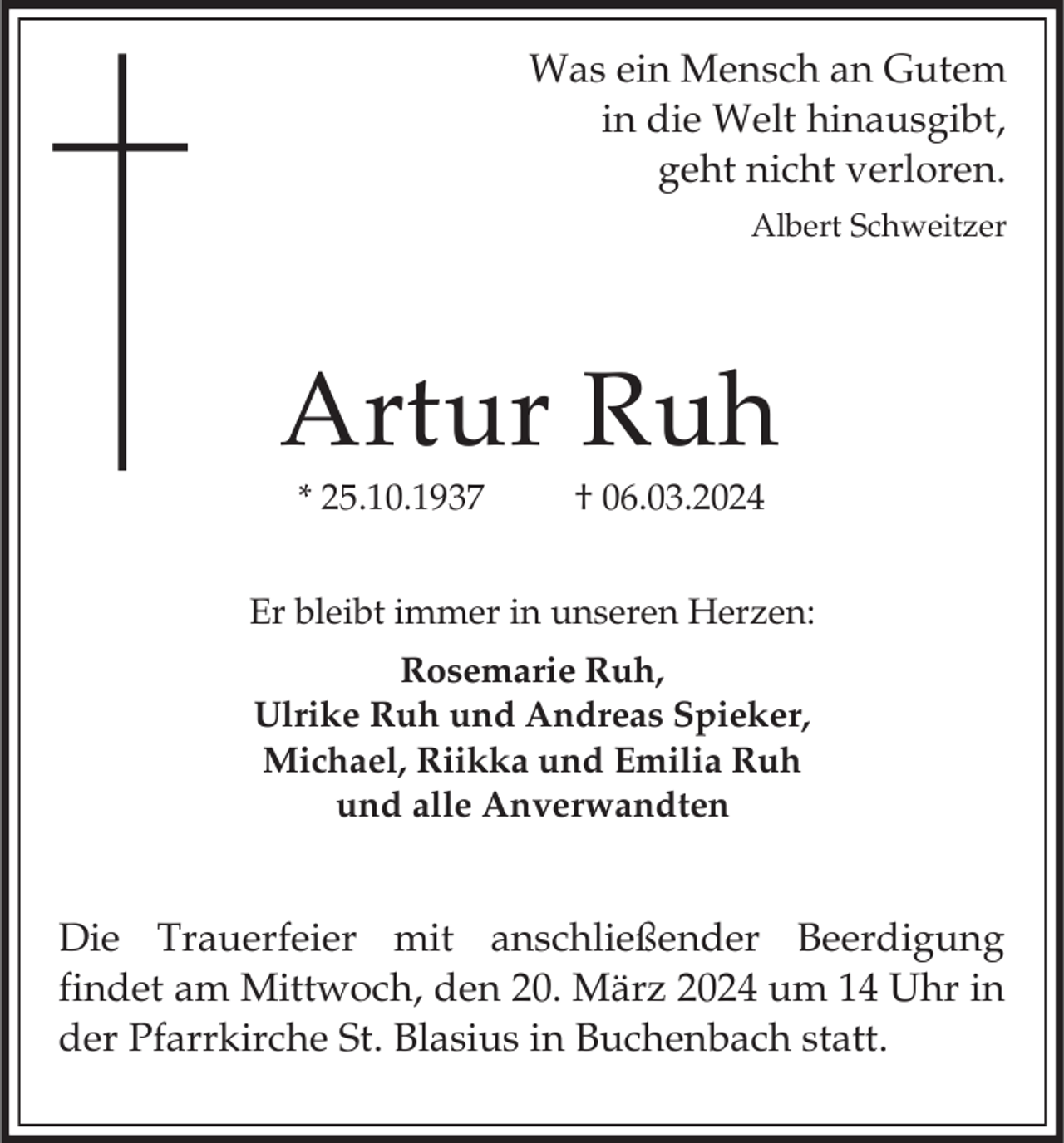 <p>Was ein Mensch an Gutem<br />in die Welt hinausgibt<br />geht nicht verloren</p>Artur Ruh<p> * 25.10.1937 † 06.03.2024</p> Er bleibt immer in unseren Herzen: Rosemarie Ruh,<br />Ulrike Ruh und Andreas Spieker,<br />Michael, Riikka und Emilia Ruh<br />und alle Anverwandten Die Trauerfeier mit anschließender Beerdigung<br />findet am Mittwoch, den 20. März 2024 um 14 Uhr in<br />der Pfarrkirche St. Blasius in Buchenbach statt.