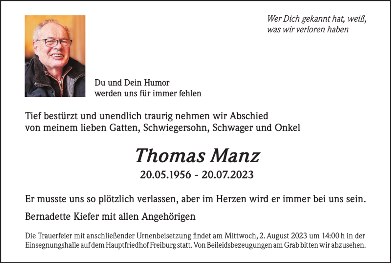 <p>Wer Dich gekannt hat, weiß,<br />was wir verloren haben</p><p>Du und Dein Humor<br />werden uns für immer fehlen</p><p>Tief bestürzt und unendlich traurig nehmen wir Abschied<br />von meinem lieben Gatten, Schwiegersohn, Schwager und Onkel</p><p>Thomas Manz<br />20.05.1956 - 20.07.2023<br />Er musste uns so plötzlich verlassen, aber im Herzen wird er immer bei uns sein.<br />Bernadette Kiefer mit allen Angehörigen<br />Die Trauerfeier mit anschließender Urnenbeisetzung findet am Mittwoch, 2. August 2023 um 14:00 h in der<br />Einsegnungshalle auf dem Hauptfriedhof Freiburg statt. Von Beileidsbezeugungen am Grab bitten wir abzusehen.</p>