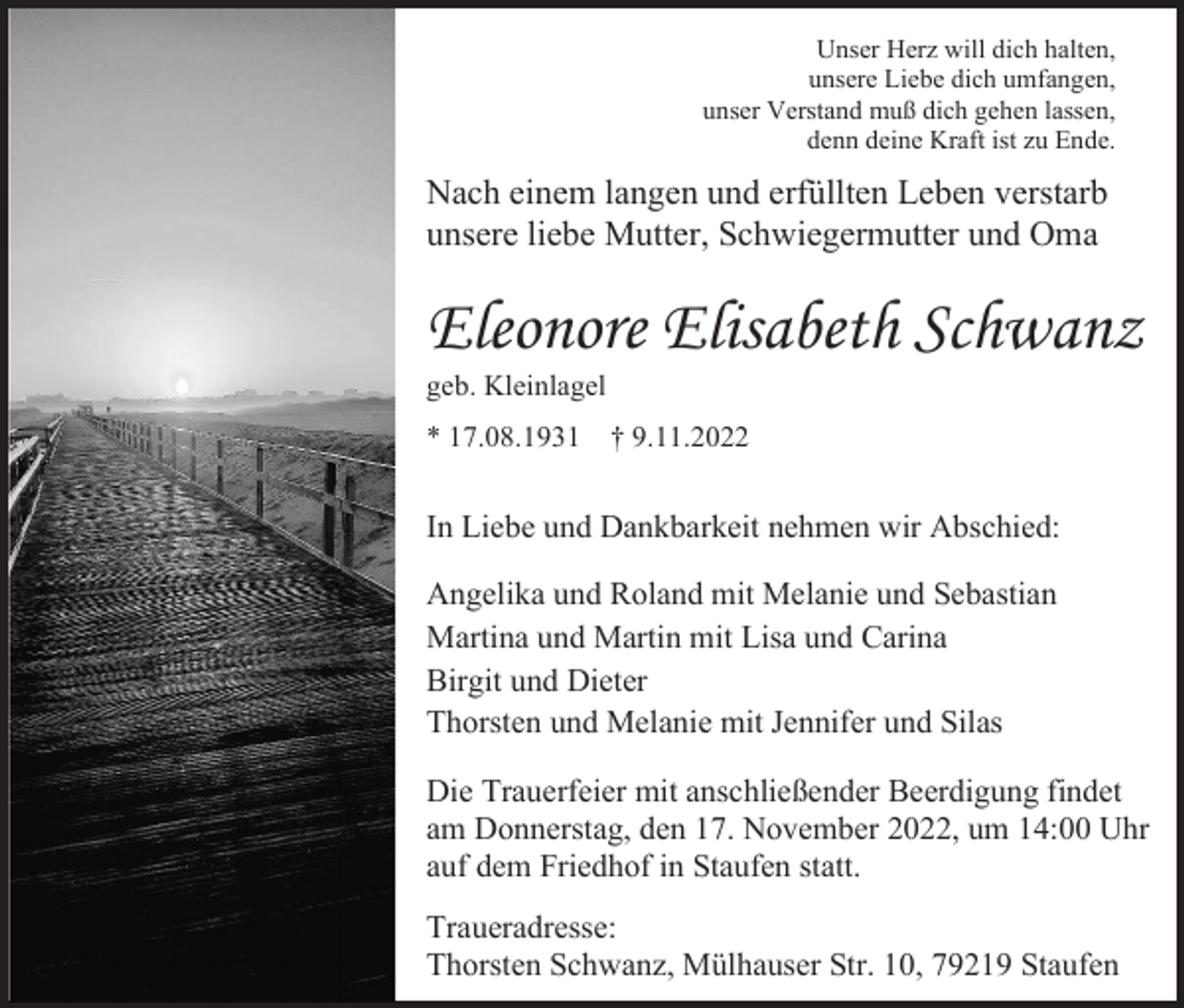 <p>Unser Herz will dich halten,<br />unsere Liebe dich umfangen,<br />unser Verstand muß dich gehen lassen,<br />denn deine Kraft ist zu Ende.</p><p>Nach einem langen und erfüllten Leben verstarb<br />unsere liebe Mutter, Schwiegermutter und Oma</p><p>Eleonore Elisabeth Schwanz<br />geb. Kleinlagel<br />* 17.08.1931</p><p>† 9.11.2022</p><p>In Liebe und Dankbarkeit nehmen wir Abschied:<br />Angelika und Roland mit Melanie und Sebastian<br />Martina und Martin mit Lisa und Carina<br />Birgit und Dieter<br />Thorsten und Melanie mit Jennifer und Silas<br />Die Trauerfeier mit anschließender Beerdigung findet<br />am Donnerstag, den 17. November 2022, um 14:00 Uhr<br />auf dem Friedhof in Staufen statt.<br />Traueradresse:<br />Thorsten Schwanz, Mülhauser Str. 10, 79219 Staufen</p>