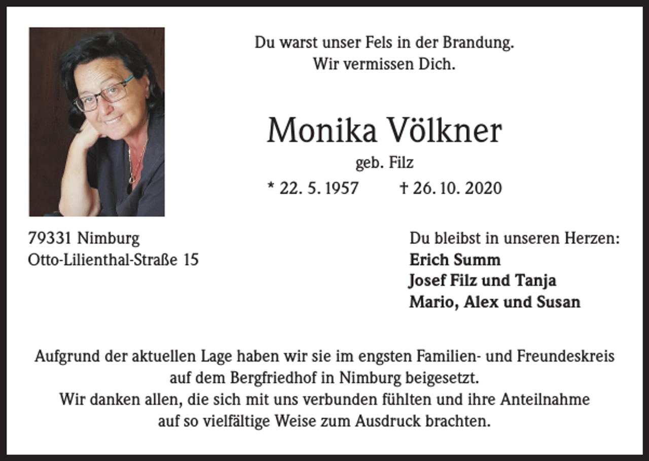 <p>Du warst unser Fels in der Brandung.<br />Wir vermissen Dich.</p><p>Monika Völkner<br />geb. Filz<br />* 22. 5. 1957<br />† 26. 10. 2020<br />79331 Nimburg<br />Otto-Lilienthal-Straße 15</p><p>Du bleibst in unseren Herzen:<br />Erich Summ<br />Josef Filz und Tanja<br />Mario, Alex und Susan</p><p>Aufgrund der aktuellen Lage haben wir sie im engsten Familien- und Freundeskreis<br />auf dem Bergfriedhof in Nimburg beigesetzt.<br />Wir danken allen, die sich mit uns verbunden fühlten und ihre Anteilnahme<br />auf so vielfältige Weise zum Ausdruck brachten.</p>