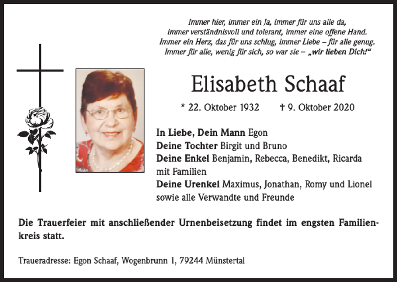 <p>Immer hier, immer ein Ja, immer für uns alle da,<br />immer verständnisvoll und tolerant, immer eine offene Hand.<br />Immer ein Herz, das für uns schlug, immer Liebe – für alle genug.<br />Immer für alle, wenig für sich, so war sie – „wir lieben Dich!“</p><p>Elisabeth Schaaf<br />* 22. Oktober 1932 † 9. Oktober 2020<br />In Liebe, Dein Mann Egon<br />Deine Tochter Birgit und Bruno<br />Deine Enkel Benjamin, Rebecca, Benedikt, Ricarda<br />mit Familien<br />Deine Urenkel Maximus, Jonathan, Romy und Lionel<br />sowie alle Verwandte und Freunde<br />Die Trauerfeier mit anschließender Urnenbeisetzung findet im engsten Familienkreis statt.<br />Traueradresse: Egon Schaaf, Wogenbrunn 1, 79244 Münstertal</p>