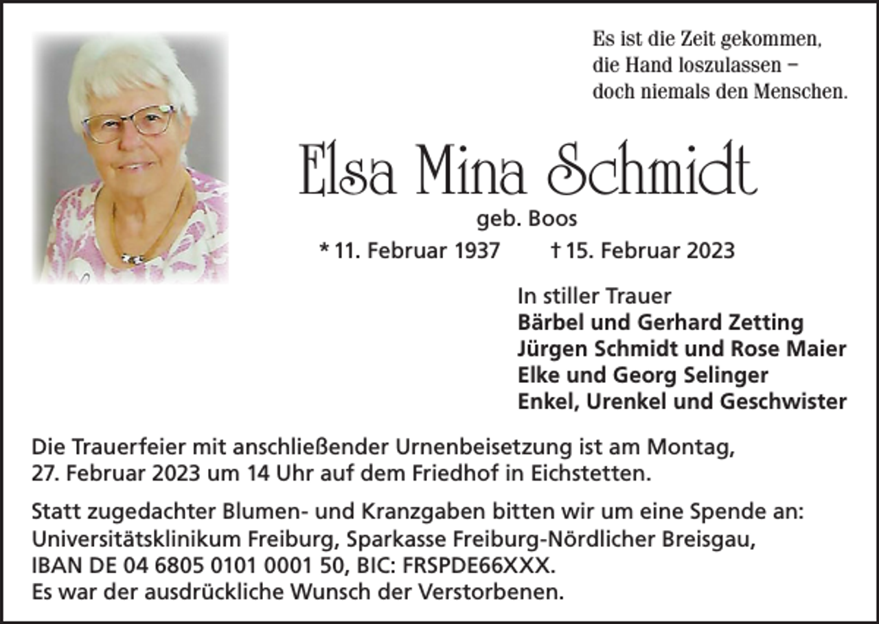 <p>Es ist die Zeit gekommen,<br />die Hand loszulassen –<br />doch niemals den Menschen.</p><p>Elsa Mina Schmidt<br />geb. Boos<br />* 11. Februar 1937<br />† 15. Februar 2023</p><p>In stiller Trauer<br />Bärbel und Gerhard Zetting<br />Jürgen Schmidt und Rose Maier<br />Elke und Georg Selinger<br />Enkel, Urenkel und Geschwister<br />Die Trauerfeier mit anschließender Urnenbeisetzung ist am Montag,<br />27. Februar 2023 um 14 Uhr auf dem Friedhof in Eichstetten.<br />Statt zugedachter Blumen- und Kranzgaben bitten wir um eine Spende an:<br />Universitätsklinikum Freiburg, Sparkasse Freiburg-Nördlicher Breisgau,<br />IBAN DE 04 6805 0101 0001 50, BIC: FRSPDE66XXX.<br />Es war der ausdrückliche Wunsch der Verstorbenen.</p>