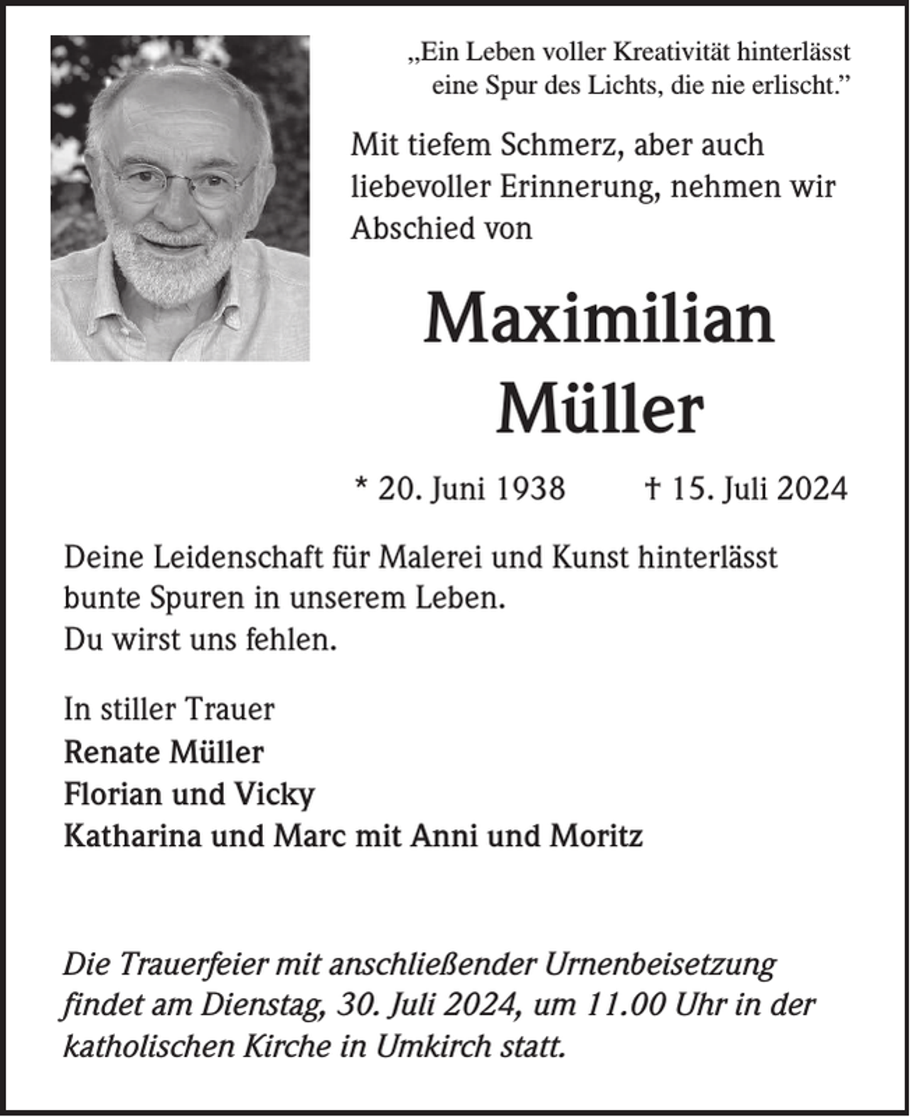<p>,,Ein Leben voller Kreativität hinterlässt<br />eine Spur des Lichts, die nie erlischt.”</p><p>Mit tiefem Schmerz, aber auch<br />liebevoller Erinnerung, nehmen wir<br />Abschied von</p><p>Maximilian<br />Müller<br />* 20. Juni 1938</p><p>† 15. Juli 2024</p><p>Deine Leidenschaft für Malerei und Kunst hinterlässt<br />bunte Spuren in unserem Leben.<br />Du wirst uns fehlen.<br />In stiller Trauer<br />Renate Müller<br />Florian und Vicky<br />Katharina und Marc mit Anni und Moritz</p><p>Die Trauerfeier mit anschließender Urnenbeisetzung<br />findet am Dienstag, 30. Juli 2024, um 11.00 Uhr in der<br />katholischen Kirche in Umkirch statt.</p>