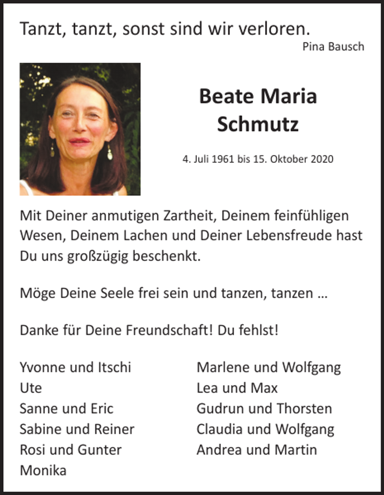 <p>Tanzt, tanzt, sonst sind wir verloren.</p><p>Pina Bausch</p><p>Beate Maria<br />Schmutz<br />4. Juli 1961 bis 15. Oktober 2020</p><p>Mit Deiner anmutigen Zartheit, Deinem feinfühligen<br />Wesen, Deinem Lachen und Deiner Lebensfreude hast<br />Du uns großzügig beschenkt.<br />Möge Deine Seele frei sein und tanzen, tanzen …<br />Danke für Deine Freundschaft! Du fehlst!<br />Yvonne und Itschi<br />Ute<br />Sanne und Eric<br />Sabine und Reiner<br />Rosi und Gunter<br />Monika</p><p>Marlene und Wolfgang<br />Lea und Max<br />Gudrun und Thorsten<br />Claudia und Wolfgang<br />Andrea und Martin</p>