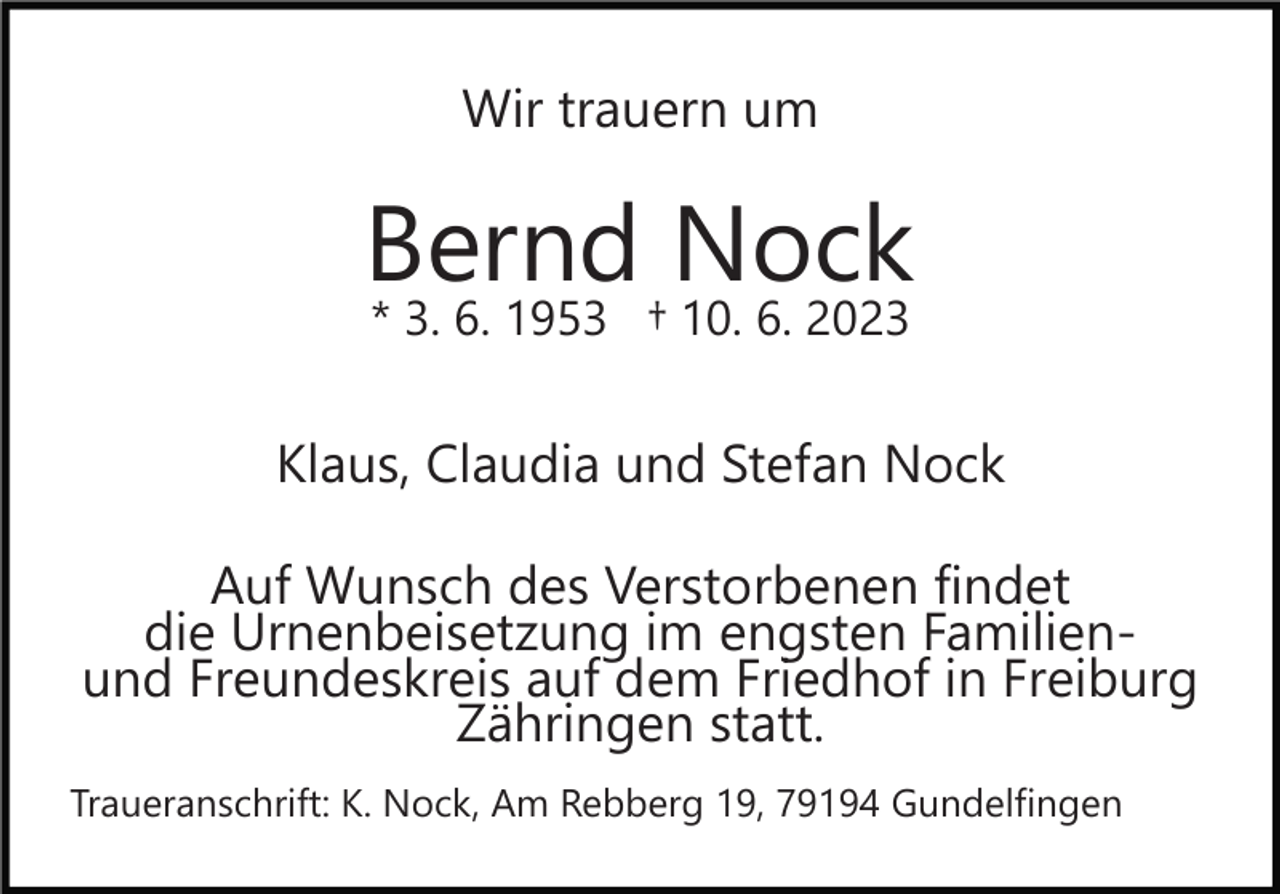 <p>Wir trauern um</p><p>Bernd Nock<br />* 3. 6. 1953 † 10. 6. 2023</p><p>Klaus, Claudia und Stefan Nock<br />Auf Wunsch des Verstorbenen findet<br />die Urnenbeisetzung im engsten Familienund Freundeskreis auf dem Friedhof in Freiburg<br />Zähringen statt.<br />Traueranschrift: K. Nock, Am Rebberg 19, 79194 Gundelfingen</p>