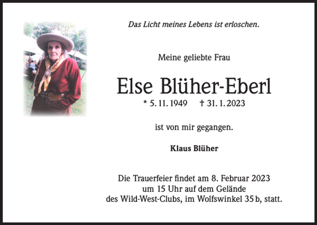 <p>Das Licht meines Lebens ist erloschen.</p><p>Meine geliebte Frau</p><p>Else Blüher-Eberl<br />* 5. 11. 1949</p><p>† 31. 1. 2023</p><p>ist von mir gegangen.<br />Klaus Blüher<br />Die Trauerfeier findet am 8. Februar 2023<br />um 15 Uhr auf dem Gelände<br />des Wild-West-Clubs, im Wolfswinkel 35 b, statt.</p>