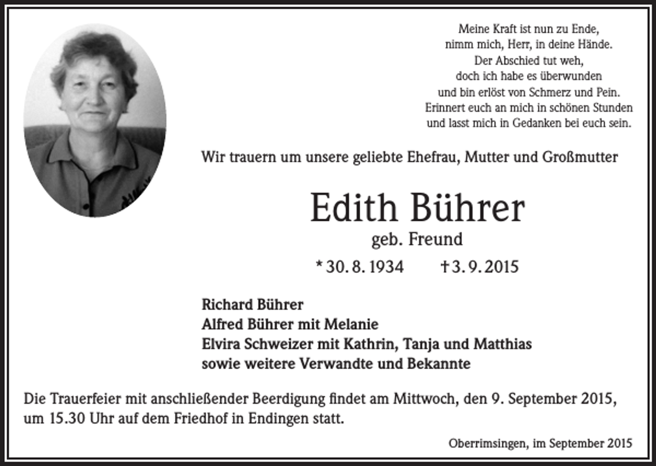 <p>Meine Kraft ist nun zu Ende,<br />nimm mich, Herr, in deine Hände.<br />Der Abschied tut weh,<br />doch ich habe es überwunden<br />und bin erlöst von Schmerz und Pein.<br />Erinnert euch an mich in schönen Stunden<br />und lasst mich in Gedanken bei euch sein.</p><p>Wir trauern um unsere geliebte Ehefrau, Mutter und Großmutter</p><p>Edith Bührer<br />geb. Freund</p><p>* 30. 8. 1934</p><p>† 3. 9. 2015</p><p>Richard Bührer<br />Alfred Bührer mit Melanie<br />Elvira Schweizer mit Kathrin, Tanja und Matthias<br />sowie weitere Verwandte und Bekannte<br />Die Trauerfeier mit anschließender Beerdigung findet am Mittwoch, den 9. September 2015,<br />um 15.30 Uhr auf dem Friedhof in Endingen statt.</p><p>Oberrimsingen, im September 2015</p>