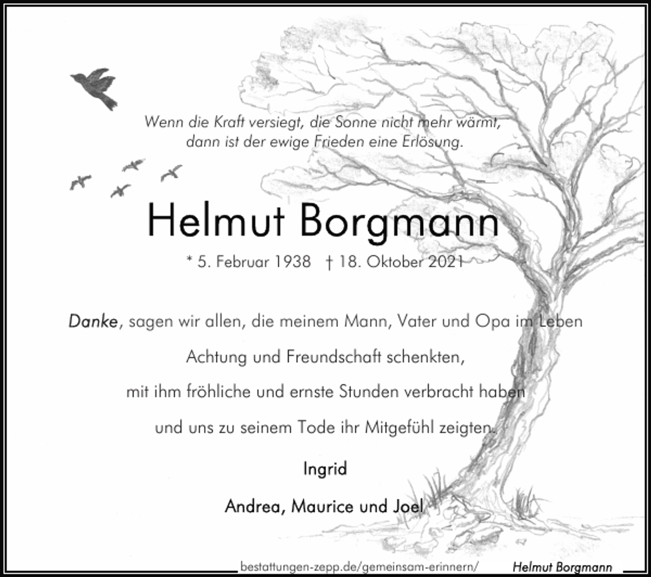 <p>Wenn die Kraft versiegt, die Sonne nicht mehr wärmt,<br />dann ist der ewige Frieden eine Erlösung.</p><p>* 5. Februar 1938 † 18. Oktober 2021</p><p>Achtung und Freundschaft schenkten,<br />mit ihm fröhliche und ernste Stunden verbracht haben<br />und uns zu seinem Tode ihr Mitgefühl zeigten.</p><p>bestattungen-zepp.de/gemeinsam-erinnern/</p>