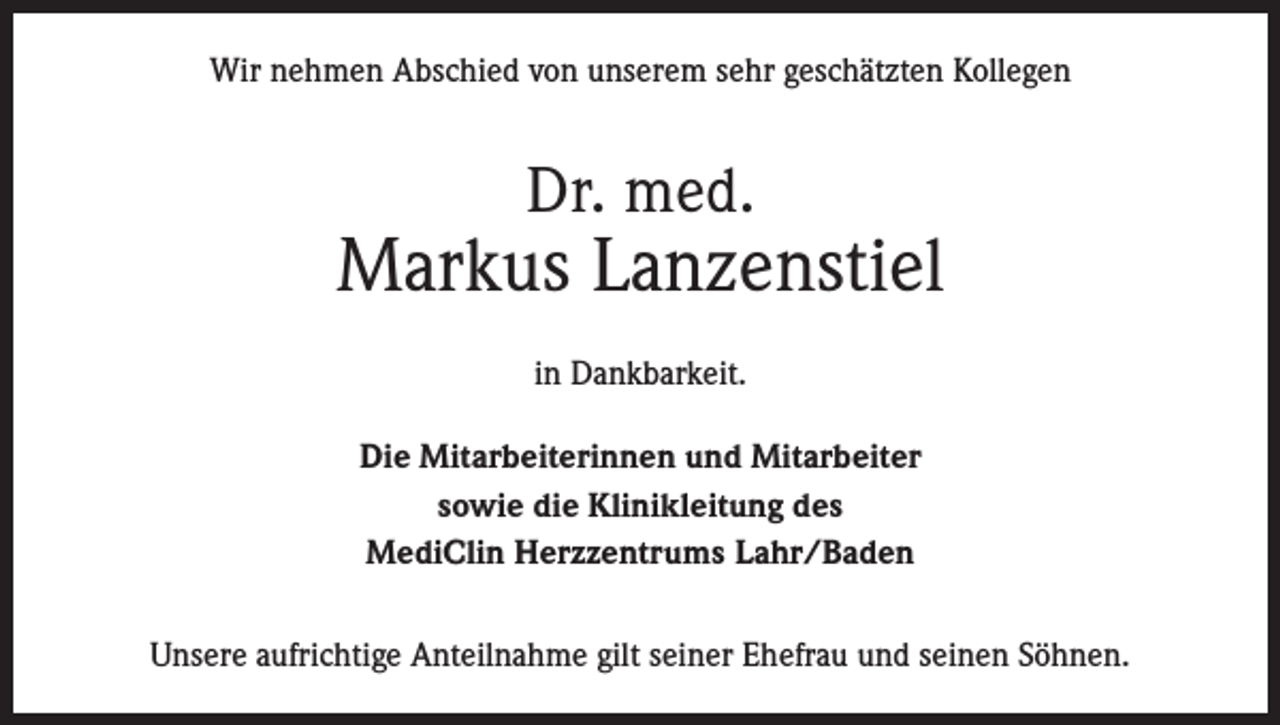 <p>Wir nehmen Abschied von unserem sehr geschätzten Kollegen</p><p>Dr. med.</p><p>Markus Lanzenstiel<br />in Dankbarkeit.<br />Die Mitarbeiterinnen und Mitarbeiter<br />sowie die Klinikleitung des<br />MediClin Herzzentrums Lahr/Baden<br />Unsere aufrichtige Anteilnahme gilt seiner Ehefrau und seinen Söhnen.</p>