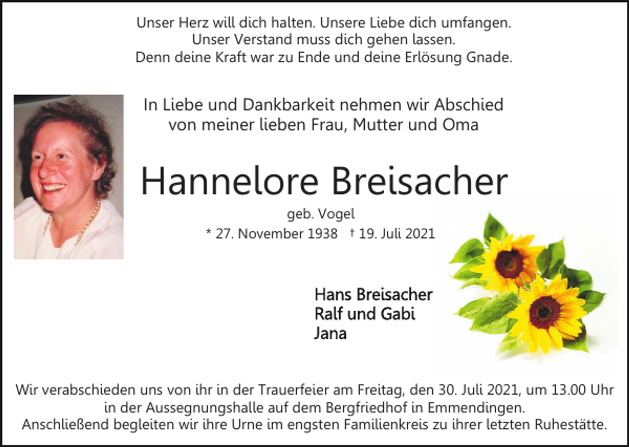 <p>Unser Herz will dich halten. Unsere Liebe dich umfangen.<br />Unser Verstand muss dich gehen lassen.<br />Denn deine Kraft war zu Ende und deine Erlösung Gnade.</p><p>In Liebe und Dankbarkeit nehmen wir Abschied<br />von meiner lieben Frau, Mutter und Oma</p><p>Hannelore Breisacher<br />geb. Vogel<br />* 27. November 1938 † 19. Juli 2021</p><p>Wir verabschieden uns von ihr in der Trauerfeier am Freitag, den 30. Juli 2021, um 13.00 Uhr<br />in der Aussegnungshalle auf dem Bergfriedhof in Emmendingen.<br />Anschließend begleiten wir ihre Urne im engsten Familienkreis zu ihrer letzten Ruhestätte.</p>