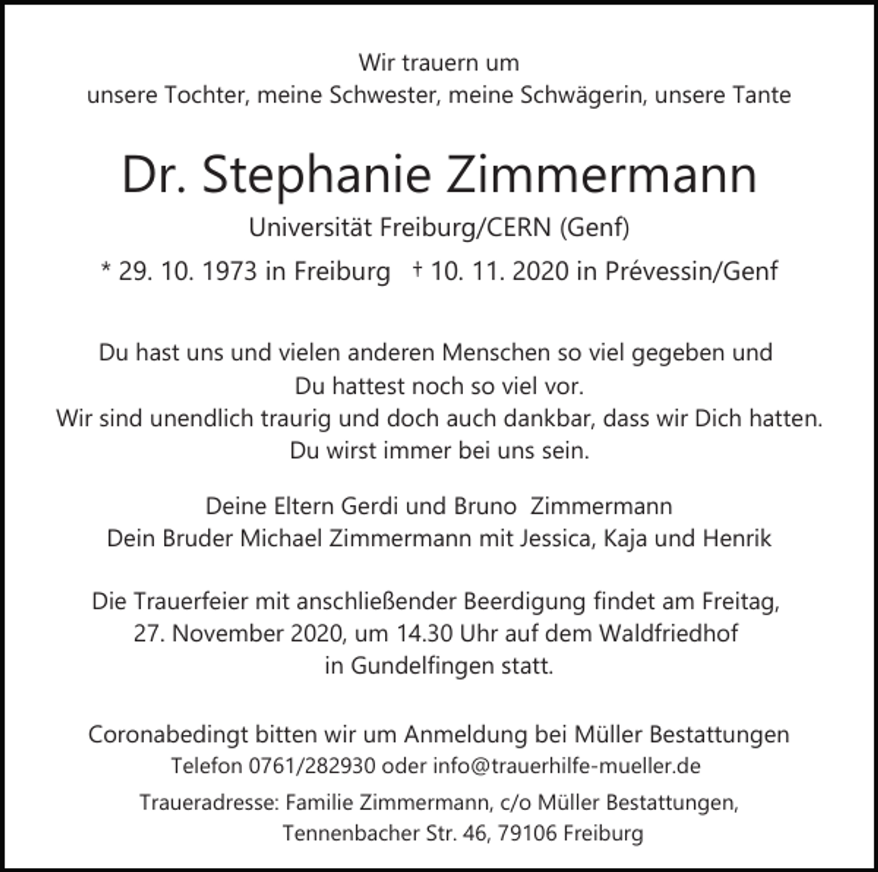 <p>Wir trauern um<br />unsere Tochter, meine Schwester, meine Schwägerin, unsere Tante</p><p>Dr. Stephanie Zimmermann<br />Universität Freiburg/CERN (Genf)<br />* 29. 10. 1973 in Freiburg † 10. 11. 2020 in Prévessin/Genf<br />Du hast uns und vielen anderen Menschen so viel gegeben und<br />Du hattest noch so viel vor.<br />Wir sind unendlich traurig und doch auch dankbar, dass wir Dich hatten.<br />Du wirst immer bei uns sein.<br />Deine Eltern Gerdi und Bruno Zimmermann<br />Dein Bruder Michael Zimmermann mit Jessica, Kaja und Henrik<br />Die Trauerfeier mit anschließender Beerdigung findet am Freitag,<br />27. November 2020, um 14.30 Uhr auf dem Waldfriedhof<br />in Gundelfingen statt.<br />Coronabedingt bitten wir um Anmeldung bei Müller Bestattungen<br />Telefon 0761/282930 oder info@trauerhilfe­mueller.de<br />Traueradresse: Familie Zimmermann, c/o Müller Bestattungen,<br />Tennenbacher Str. 46, 79106 Freiburg</p>