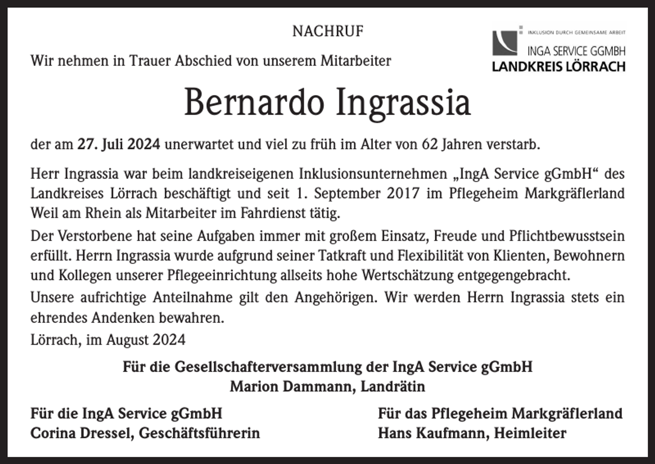 <p>NACHRUF<br />Wir nehmen in Trauer Abschied von unserem Mitarbeiter</p><p>Bernardo Ingrassia<br />der am 27. Juli 2024 unerwartet und viel zu früh im Alter von 62 Jahren verstarb.<br />Herr Ingrassia war beim landkreiseigenen Inklusionsunternehmen „IngA Service gGmbH“ des<br />Landkreises Lörrach beschäftigt und seit 1. September 2017 im Pflegeheim Markgräflerland<br />Weil am Rhein als Mitarbeiter im Fahrdienst tätig.<br />Der Verstorbene hat seine Aufgaben immer mit großem Einsatz, Freude und Pflichtbewusstsein<br />erfüllt. Herrn Ingrassia wurde aufgrund seiner Tatkraft und Flexibilität von Klienten, Bewohnern<br />und Kollegen unserer Pflegeeinrichtung allseits hohe Wertschätzung entgegengebracht.<br />Unsere aufrichtige Anteilnahme gilt den Angehörigen. Wir werden Herrn Ingrassia stets ein<br />ehrendes Andenken bewahren.<br />Lörrach, im August 2024<br />Für die Gesellschafterversammlung der IngA Service gGmbH<br />Marion Dammann, Landrätin<br />Für die IngA Service gGmbH<br />Corina Dressel, Geschäftsführerin</p><p>Für das Pflegeheim Markgräflerland<br />Hans Kaufmann, Heimleiter</p>