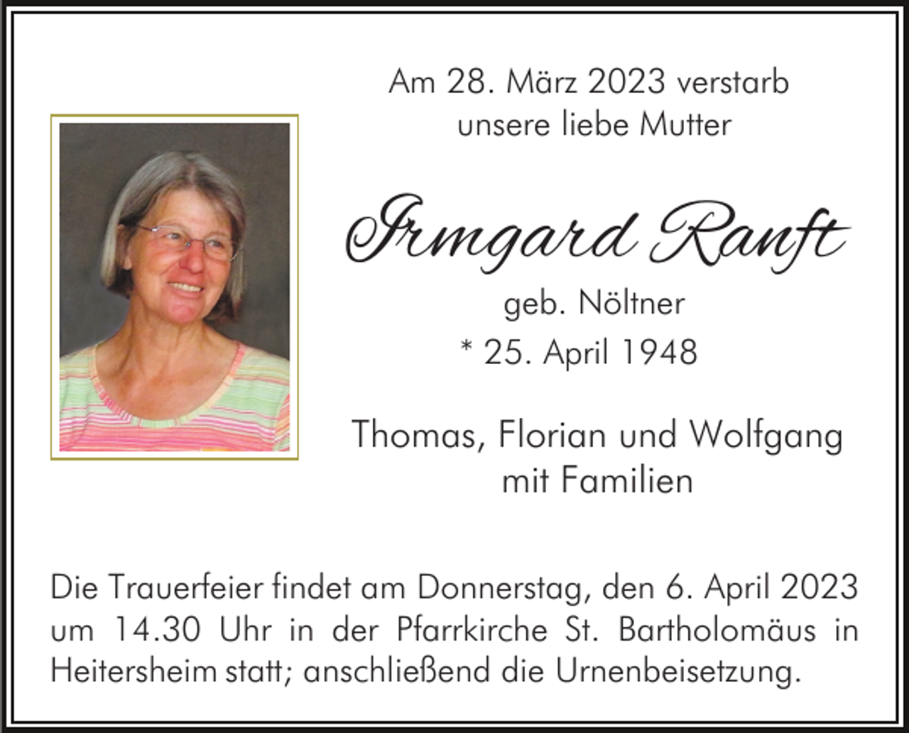 <p>Am 28. März 2023 verstarb<br />unsere liebe Mutter</p><p>Irmgard Ranft<br />geb. Nöltner<br />* 25. April 1948</p><p>Thomas, Florian und Wolfgang<br />mit Familien<br />Die Trauerfeier findet am Donnerstag, den 6. April 2023<br />um 14.30 Uhr in der Pfarrkirche St. Bartholomäus in<br />Heitersheim statt; anschließend die Urnenbeisetzung.</p>