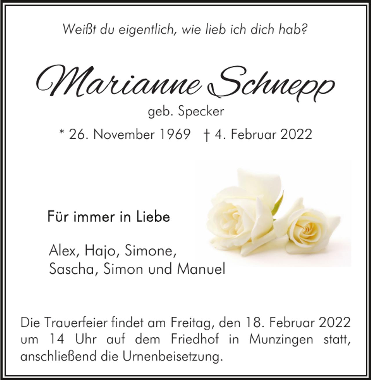 <p>Weißt du eigentlich, wie lieb ich dich hab?</p><p>Marianne Schnepp<br />geb. Specker</p><p>* 26. November 1969 † 4. Februar 2022</p><p>Alex, Hajo, Simone,<br />Sascha, Simon und Manuel<br />Die Trauerfeier findet am Freitag, den 18. Februar 2022<br />um 14 Uhr auf dem Friedhof in Munzingen statt,<br />anschließend die Urnenbeisetzung.</p>