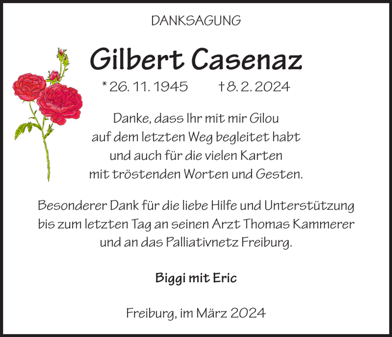 <p>DANKSAGUNG</p><p>Gilbert Casenaz<br />* 26. 11. 1945 † 8. 2. 2024</p><p>Danke, dass Ihr mit mir Gilou<br />auf dem letzten Weg begleitet habt<br />und auch für die vielen Karten<br />mit tröstenden Worten und Gesten.<br />Besonderer Dank für die liebe Hilfe und Unterstützung<br />bis zum letzten Tag an seinen Arzt Thomas Kammerer<br />und an das Palliativnetz Freiburg.<br />Biggi mit Eric<br />Freiburg, im März 2024</p>