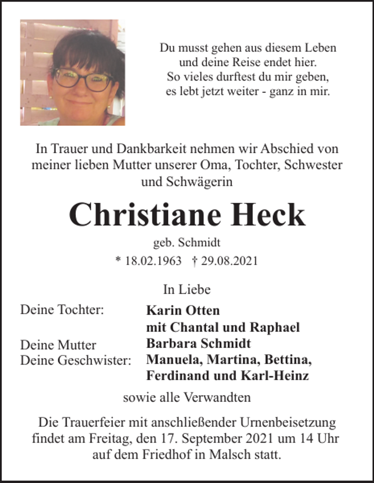 <p>Du musst gehen aus diesem Leben<br />und deine Reise endet hier.<br />So vieles durftest du mir geben,<br />es lebt jetzt weiter - ganz in mir.</p><p>In Trauer und Dankbarkeit nehmen wir Abschied von<br />meiner lieben Mutter unserer Oma, Tochter, Schwester<br />und Schwägerin</p><p>Christiane Heck<br />geb. Schmidt<br />* 18.02.1963 † 29.08.2021</p><p>In Liebe<br />Deine Tochter:<br />Karin Otten<br />mit Chantal und Raphael<br />Barbara Schmidt<br />Deine Mutter<br />Deine Geschwister: Manuela, Martina, Bettina,<br />Ferdinand und Karl-Heinz<br />sowie alle Verwandten<br />Die Trauerfeier mit anschließender Urnenbeisetzung<br />findet am Freitag, den 17. September 2021 um 14 Uhr<br />auf dem Friedhof in Malsch statt.</p>