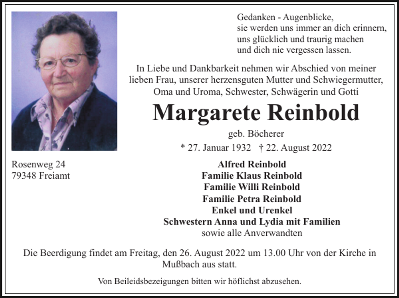 <p>Gedanken - Augenblicke,<br />sie werden uns immer an dich erinnern,<br />uns glücklich und traurig machen<br />und dich nie vergessen lassen.</p><p>In Liebe und Dankbarkeit nehmen wir Abschied von meiner<br />lieben Frau, unserer herzensguten Mutter und Schwiegermutter,<br />Oma und Uroma, Schwester, Schwägerin und Gotti</p><p>Margarete Reinbold<br />geb. Böcherer<br />* 27. Januar 1932 † 22. August 2022<br />Rosenweg 24<br />79348 Freiamt</p><p>Alfred Reinbold<br />Familie Klaus Reinbold<br />Familie Willi Reinbold<br />Familie Petra Reinbold<br />Enkel und Urenkel<br />Schwestern Anna und Lydia mit Familien<br />sowie alle Anverwandten</p><p>Die Beerdigung findet am Freitag, den 26. August 2022 um 13.00 Uhr von der Kirche in<br />Mußbach aus statt.<br />Von Beileidsbezeigungen bitten wir höflichst abzusehen.</p>