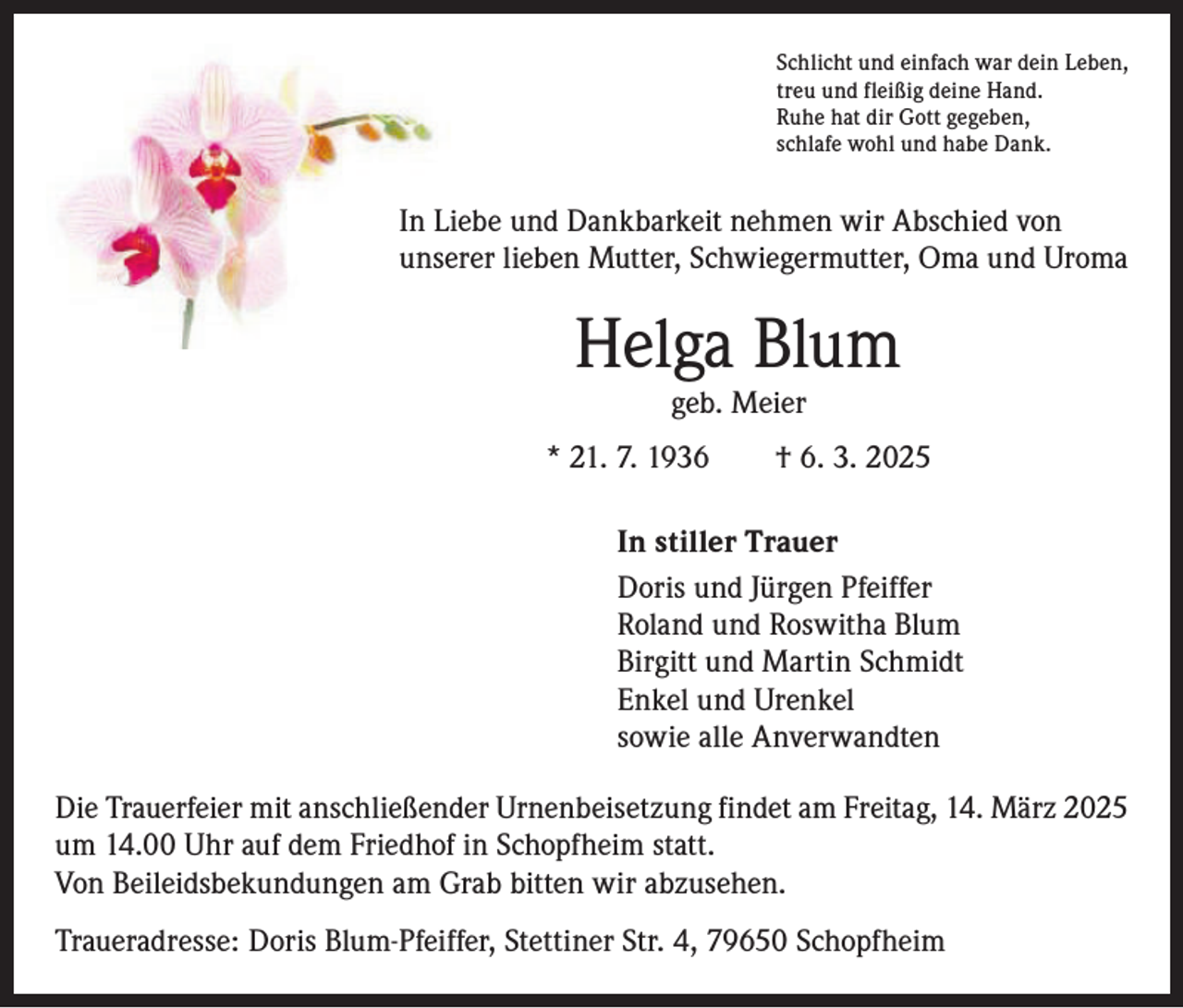 <p>Schlicht und einfach war dein Leben,<br />treu und fleißig deine Hand.<br />Ruhe hat dir Gott gegeben,<br />schlafe wohl und habe Dank.</p><p>In Liebe und Dankbarkeit nehmen wir Abschied von<br />unserer lieben Mutter, Schwiegermutter, Oma und Uroma</p><p>Helga Blum<br />geb. Meier</p><p>* 21. 7. 1936 † 6. 3. 2025<br />In stiller Trauer<br />Doris und Jürgen Pfeiffer<br />Roland und Roswitha Blum<br />Birgitt und Martin Schmidt<br />Enkel und Urenkel<br />sowie alle Anverwandten<br />Die Trauerfeier mit anschließender Urnenbeisetzung findet am Freitag, 14. März 2025<br />um 14.00 Uhr auf dem Friedhof in Schopfheim statt.<br />Von Beileidsbekundungen am Grab bitten wir abzusehen.<br />Traueradresse: Doris Blum-Pfeiffer, Stettiner Str. 4, 79650 Schopfheim</p>