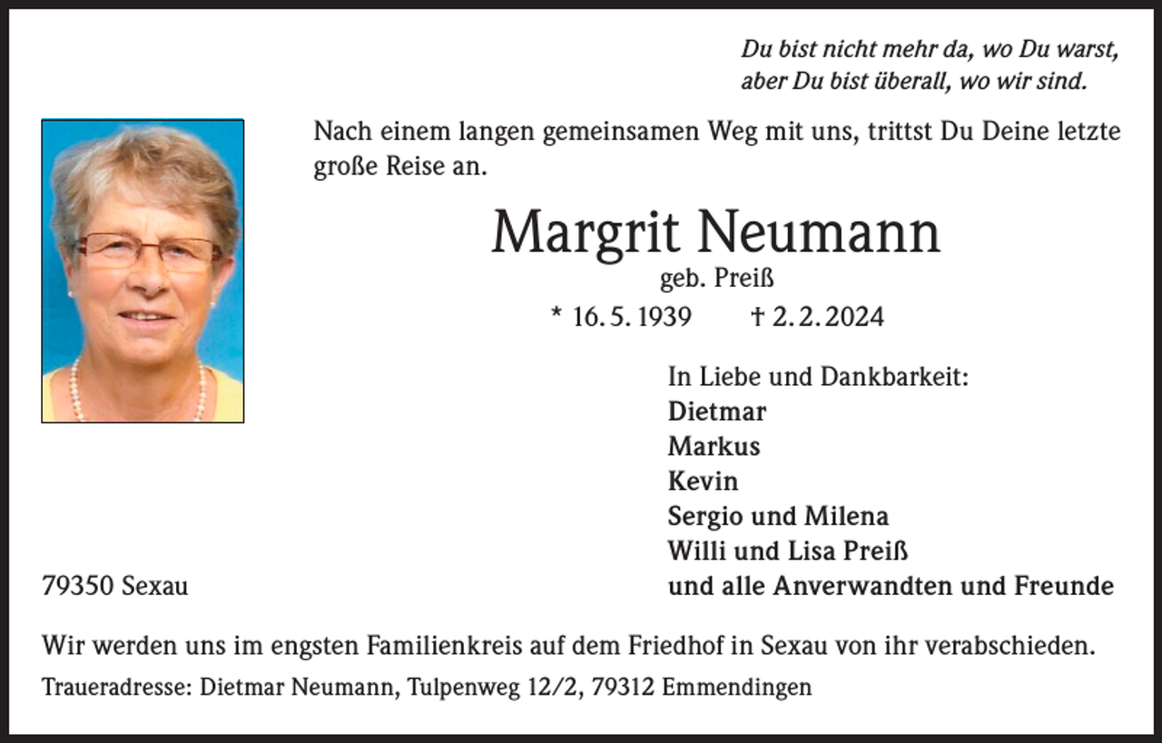 <p>Du bist nicht mehr da, wo Du warst,<br />aber Du bist überall, wo wir sind.</p><p>Nach einem langen gemeinsamen Weg mit uns, trittst Du Deine letzte<br />große Reise an.</p><p>Margrit Neumann<br />geb. Preiß<br />* 16. 5. 1939 † 2. 2. 2024</p><p>79350 Sexau</p><p>In Liebe und Dankbarkeit:<br />Dietmar<br />Markus<br />Kevin<br />Sergio und Milena<br />Willi und Lisa Preiß<br />und alle Anverwandten und Freunde</p><p>Wir werden uns im engsten Familienkreis auf dem Friedhof in Sexau von ihr verabschieden.<br />Traueradresse: Dietmar Neumann, Tulpenweg 12/2, 79312 Emmendingen</p>